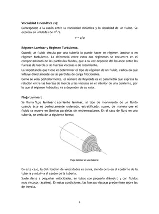 6
Viscosidad Cinemática (v):
Corresponde a la razón entre la viscosidad dinámica y la densidad de un fluido. Se
expresa en unidades de m2
/s.
v = µ/ρ
Régimen Laminar y Régimen Turbulento.
Cuando un fluido circula por una tubería lo puede hacer en régimen laminar o en
régimen turbulento. La diferencia entre estos dos regímenes se encuentra en el
comportamiento de las partículas fluidas, que a su vez depende del balance entre las
fuerzas de inercia y las fuerzas viscosas o de rozamiento.
La importancia que tiene el determinar el tipo de régimen de un fluido, radica en que
influye directamente en las pérdidas de carga friccionales.
Como se verá posteriormente, el número de Reynolds es el parámetro que expresa la
relación entre las fuerzas de inercia y las viscosas en el interior de una corriente, por
lo que el régimen hidráulico va a depender de su valor.
Flujo Laminar:
Se llama flujo laminar o corriente laminar, al tipo de movimiento de un fluido
cuando éste es perfectamente ordenado, estratificado, suave, de manera que el
fluido se mueve en láminas paralelas sin entremezclarse. En el caso de flujo en una
tubería, se vería de la siguiente forma:
Flujo laminar en una tubería
En este caso, la distribución de velocidades es curva, siendo cero en el contorno de la
tubería y máxima al centro de la tubería.
Suele darse a pequeñas velocidades, en tubos con pequeño diámetro y con fluidos
muy viscosos (aceites). En estas condiciones, las fuerzas viscosas predominan sobre las
de inercia.
 