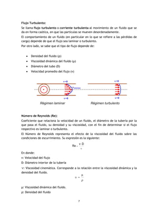 7
Flujo Turbulento:
Se llama flujo turbulento o corriente turbulenta al movimiento de un fluido que se
da en forma caótica, en que las partículas se mueven desordenadamente.
El comportamiento de un fluido (en particular en lo que se refiere a las pérdidas de
carga) depende de que el flujo sea laminar o turbulento.
Por otro lado, se sabe que el tipo de flujo depende de:
· Densidad del fluido (ρ)
· Viscosidad dinámica del fluido (µ)
· Diámetro del tubo (D)
· Velocidad promedio del flujo (v)
Número de Reynolds (Re):
Coeficiente que relaciona la velocidad de un fluido, el diámetro de la tubería por la
que pasa el fluido, su densidad y su viscosidad, con el fin de determinar si el flujo
respectivo es laminar o turbulento.
El Número de Reynolds representa el efecto de la viscosidad del fluido sobre las
condiciones de escurrimiento. Su expresión es la siguiente:
En donde:
v: Velocidad del flujo
D: Diámetro interior de la tubería
v: Viscosidad cinemática. Corresponde a la relación entre la viscosidad dinámica y la
densidad del fluido.
µ: Viscosidad dinámica del fluido.
ρ: Densidad del fluido
 