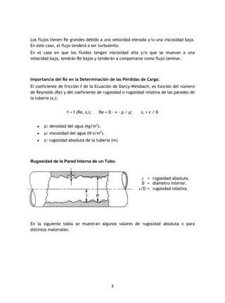 8
Los flujos tienen Re grandes debido a una velocidad elevada y/o una viscosidad baja.
En este caso, el flujo tenderá a ser turbulento.
En el caso en que los fluidos tengan viscosidad alta y/o que se muevan a una
velocidad baja, tendrán Re bajos y tenderán a comportarse como flujo laminar.
Importancia del Re en la Determinación de las Pérdidas de Carga:
El coeficiente de fricción f de la Ecuación de Darcy-Weisbach, es función del número
de Reynolds (Re) y del coeficiente de rugosidad o rugosidad relativa de las paredes de
la tubería (εr):
f = f (Re, εr); Re = D · v · ρ / µ; εr = ε / D
· ρ: densidad del agua (kg/m3
).
· µ: viscosidad del agua (N·s/m2
).
· ε: rugosidad absoluta de la tubería (m)
Rugosidad de la Pared Interna de un Tubo.
En la siguiente tabla se muestran algunos valores de rugosidad absoluta ε para
distintos materiales:
e = rugosidad absoluta.
D = diámetro interior.
e/D = rugosidad relativa.
 