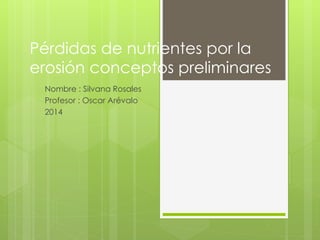 Pérdidas de nutrientes por la 
erosión conceptos preliminares 
Nombre : Silvana Rosales 
Profesor : Oscar Arévalo 
2014 
 