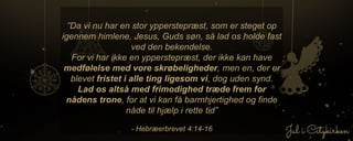 ”Da vi nu har en stor ypperstepræst, som er steget op
igennem himlene, Jesus, Guds søn, så lad os holde fast
ved den bekendelse.
For vi har ikke en ypperstepræst, der ikke kan have
medfølelse med vore skrøbeligheder, men en, der er
blevet fristet i alle ting ligesom vi, dog uden synd.
Lad os altså med frimodighed træde frem for
nådens trone, for at vi kan få barmhjertighed og finde
nåde til hjælp i rette tid”
- Hebræerbrevet 4:14-16
 
