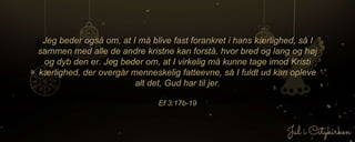 Jeg beder også om, at I må blive fast forankret i hans kærlighed, så I
sammen med alle de andre kristne kan forstå, hvor bred og lang og høj
og dyb den er. Jeg beder om, at I virkelig må kunne tage imod Kristi
kærlighed, der overgår menneskelig fatteevne, så I fuldt ud kan opleve
alt det, Gud har til jer.
Ef 3:17b-19
 