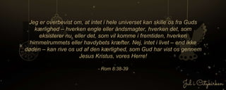Jeg er overbevist om, at intet i hele universet kan skille os fra Guds
kærlighed – hverken engle eller åndsmagter, hverken det, som
eksisterer nu, eller det, som vil komme i fremtiden, hverken
himmelrummets eller havdybets kræfter. Nej, intet i livet – end ikke
døden – kan rive os ud af den kærlighed, som Gud har vist os gennem
Jesus Kristus, vores Herre!
- Rom 8:38-39
 