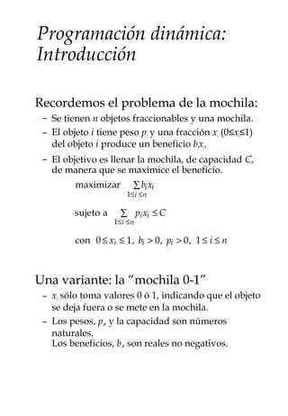 Programación dinámica:
Introducción
Recordemos el problema de la mochila:
– Se tienen n objetos fraccionables y una mochila.
– El objeto i tiene peso pi y una fracción xi (0≤xi≤1)
del objeto i produce un beneficio bixi.
– El objetivo es llenar la mochila, de capacidad C,
de manera que se maximice el beneficio.
Una variante: la “mochila 0-1”
– xi sólo toma valores 0 ó 1, indicando que el objeto
se deja fuera o se mete en la mochila.
– Los pesos, pi, y la capacidad son números
naturales.
Los beneficios, bi, son reales no negativos.
maximizar bixi
1≤i ≤n
∑
sujeto a pixi
1≤i ≤n
∑ ≤ C
con 0 ≤ xi ≤ 1, bi > 0, pi > 0, 1 ≤ i ≤ n
 