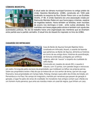 CÂMARA MUNICIPAL
A atual sede da câmara municipal funciona no antigo prédio da
União Operária Beneficente. UOBA, construída em 1935 está
localizada na esquina da Rua Doutor Paiva com a rua Euclides
Onofre, nº 86. A União Operaria era uma associação criada por
Raimundo Mendes Rates em que havia jogos e dramas, espécie
de tragédias teatrais. Havia também as tertúlias, eram reuniões
de jovens nos domingos à noite , entre outras atividades. Era
mantidas com taxas pagas pelos sócios e também com ajuda das
autoridades politicas. No dia de trabalho havia uma organização dos membros que se divertiam
entre partido azul e partido vermelho. O atual hino do Assaré foi inspirado no hino da UOBA.
CASARÃO DO INFINCADO
Casa do Barão de Aquiraz Gonçalo Baptista Vieira
Localizada em Infincado, Assaré, o casarão da fazenda
que pertenceu ao Barão de Aquiraz, alimenta as histórias
em torno de seu antigo dono. Histórias de assombração,
de fortunas enterradas, protegidas por artifícios
mágicos, além de “causos” a respeito da crueldade do
velho Barão.
Construído em meados do século XIX, o casarão é
robusto, com 72 portas, com paredes largas e estruturas
em cedro. Foi erguida pelos escravos da propriedade, que moldavam as telhas nas próprias pernas.
Sobre seu proprietário existe o fato de que se tratava de um rico senhor de terras, que em seu auge
financeiro, teve propriedades em Campo Sales, Potengi, Araripe e para além dos limites do Estado, em
Pernambuco e no Piauí. No campo do imaginário, mantido por narrativas que passam de geração à
geração, o lugar foi palco de cenas de crueldade. Os moradores mais antigos contam que o Barão era
um homem muito perverso; que certa vez mandou matar um casal de negros, que tinham um caso.
 
