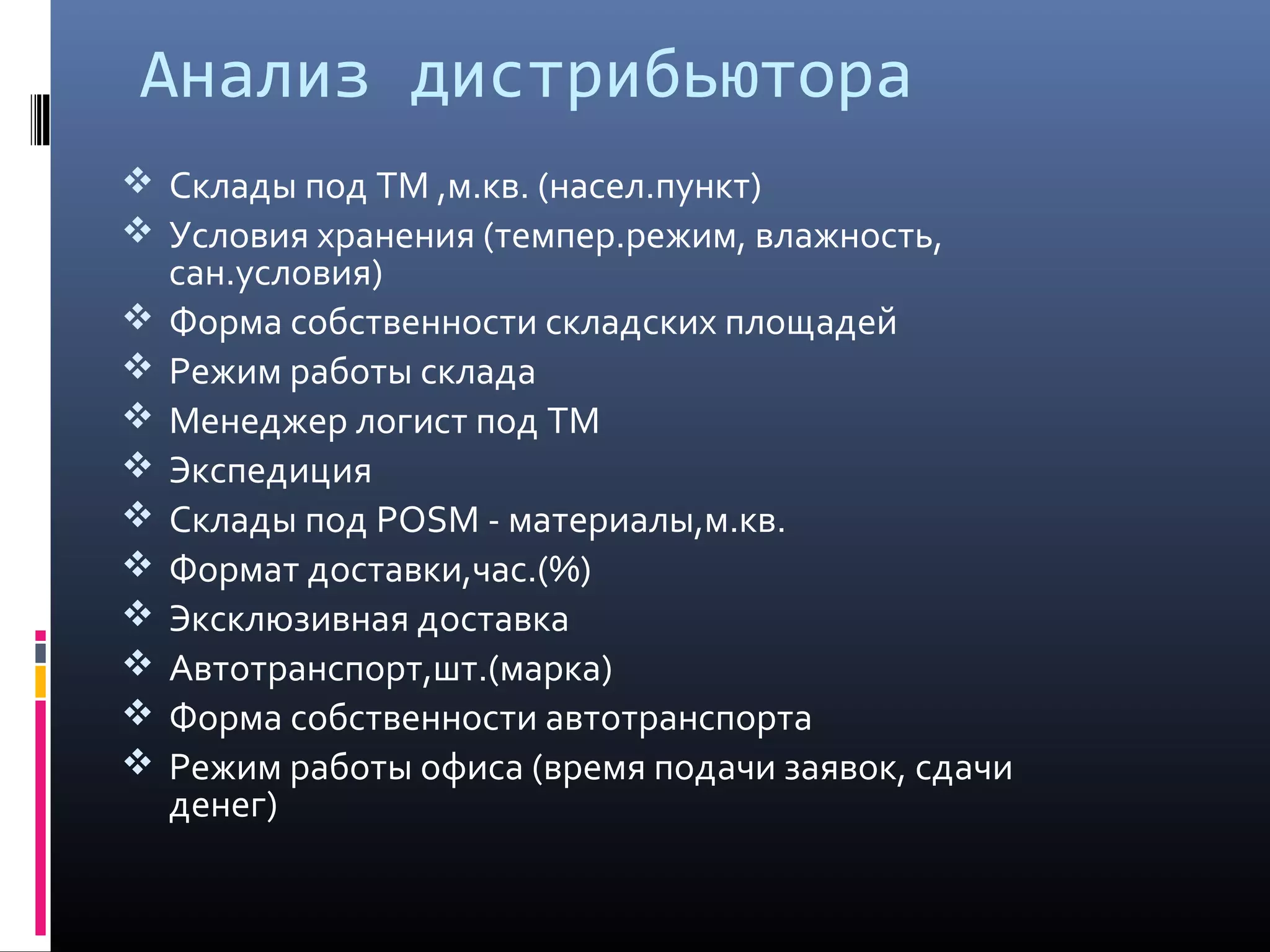 Анализ дистрибьютора
 Cклады под ТМ ,м.кв. (насел.пункт)
 Условия хранения (темпер.режим, влажность,
сан.условия)
 Форма собственности складских площадей
 Режим работы склада
 Менеджер логист под ТМ
 Экспедиция
 Склады под POSM - материалы,м.кв.
 Формат доставки,час.(%)
 Эксклюзивная доставка
 Автотранспорт,шт.(марка)
 Форма собственности автотранспорта
 Режим работы офиса (время подачи заявок, сдачи
денег)
 