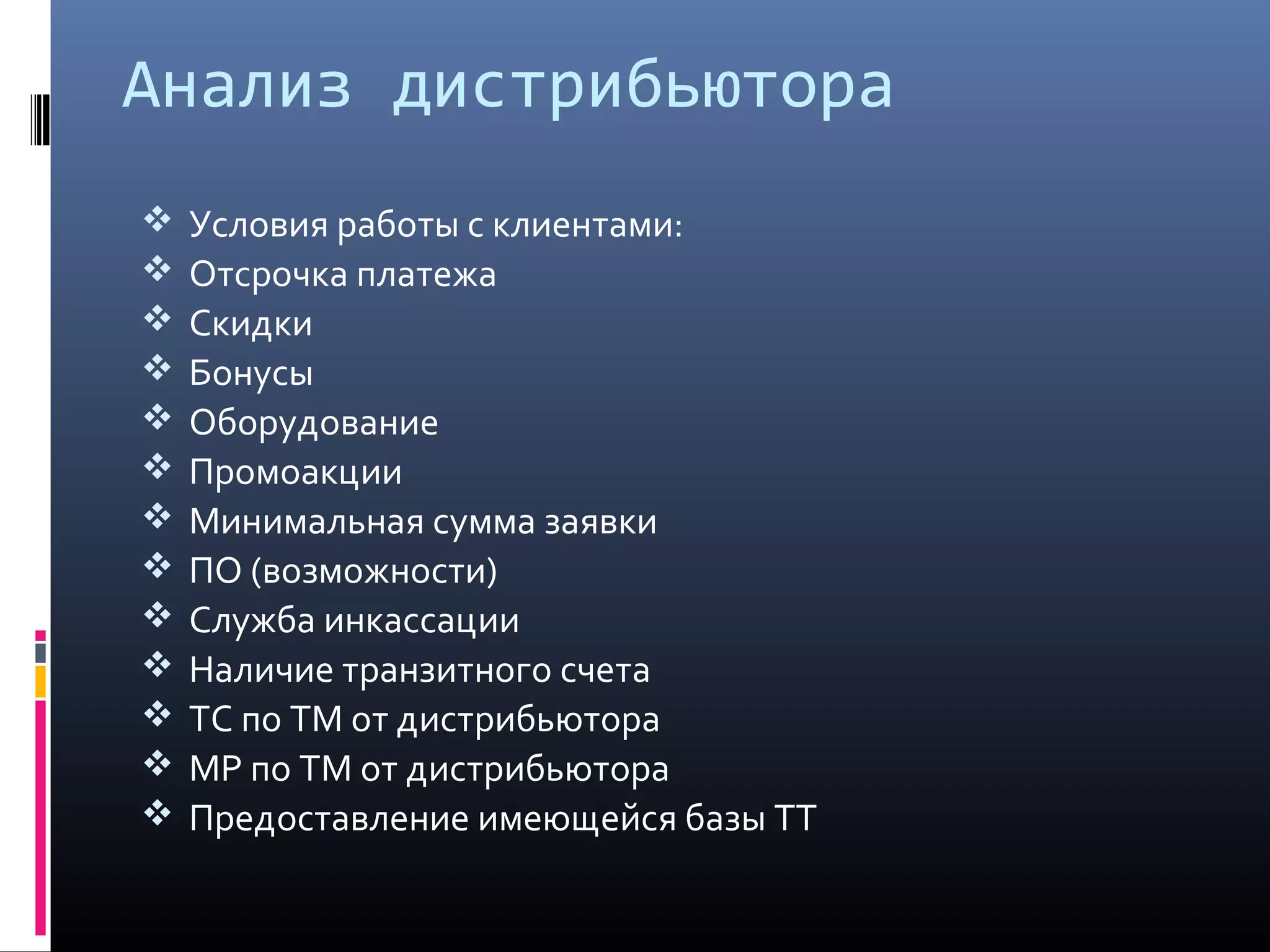 Анализ дистрибьютора
 Условия работы с клиентами:
 Отсрочка платежа
 Скидки
 Бонусы
 Оборудование
 Промоакции
 Минимальная сумма заявки
 ПО (возможности)
 Служба инкассации
 Наличие транзитного счета
 ТС по ТМ от дистрибьютора
 МР по ТМ от дистрибьютора
 Предоставление имеющейся базы ТТ
 