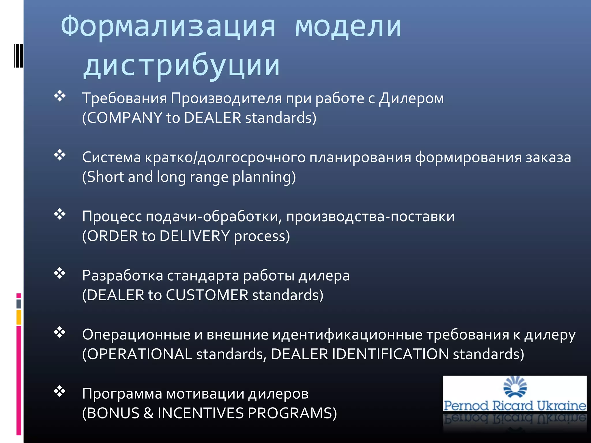 Формализация модели
дистрибуции
 Требования Производителя при работе с Дилером
(COMPANY to DEALER standards)
 Система кратко/долгосрочного планирования формирования заказа
(Short and long range planning)
 Процесс подачи-обработки, производства-поставки
(ORDER to DELIVERY process)
 Разработка стандарта работы дилера
(DEALER to CUSTOMER standards)
 Операционные и внешние идентификационные требования к дилеру
(OPERATIONAL standards, DEALER IDENTIFICATION standards)
 Программа мотивации дилеров
(BONUS & INCENTIVES PROGRAMS)
 