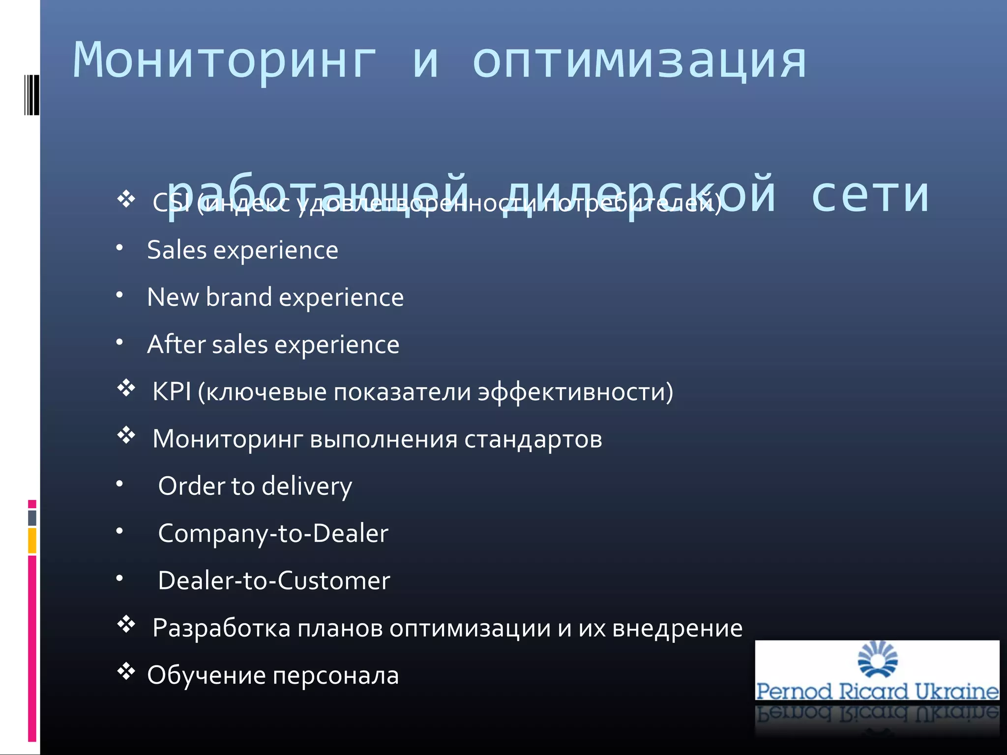 Мониторинг и оптимизация
работающей дилерской сети CSI (индекс удовлетворенности потребителей)
• Sales experience
• New brand experience
• After sales experience
 KPI (ключевые показатели эффективности)
 Мониторинг выполнения стандартов
• Order to delivery
• Company-tо-Dealer
• Dealer-to-Customer
 Разработка планов оптимизации и их внедрение
 Обучение персонала
 