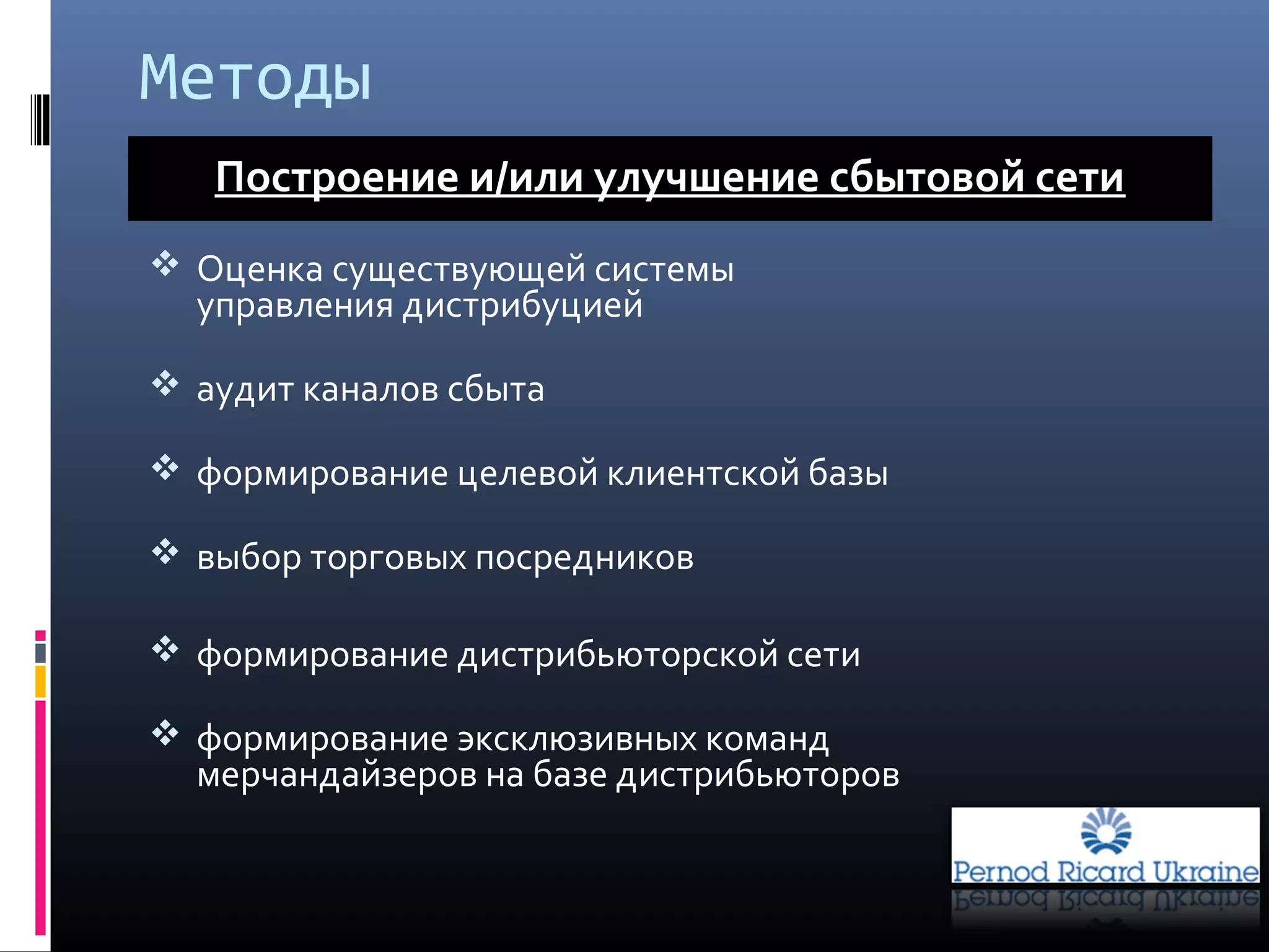 Методы
 Оценка существующей системы
управления дистрибуцией
 аудит каналов сбыта
 формирование целевой клиентской базы
 выбор торговых посредников
 формирование дистрибьюторской сети
 формирование эксклюзивных команд
мерчандайзеров на базе дистрибьюторов
Построение и/или улучшение сбытовой сети
 