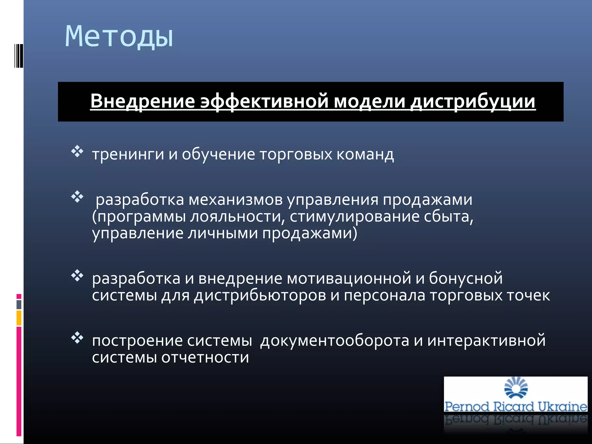  тренинги и обучение торговых команд
 разработка механизмов управления продажами
(программы лояльности, стимулирование сбыта,
управление личными продажами)
 разработка и внедрение мотивационной и бонусной
системы для дистрибьюторов и персонала торговых точек
 построение системы документооборота и интерактивной
системы отчетности
Внедрение эффективной модели дистрибуции
Методы
 