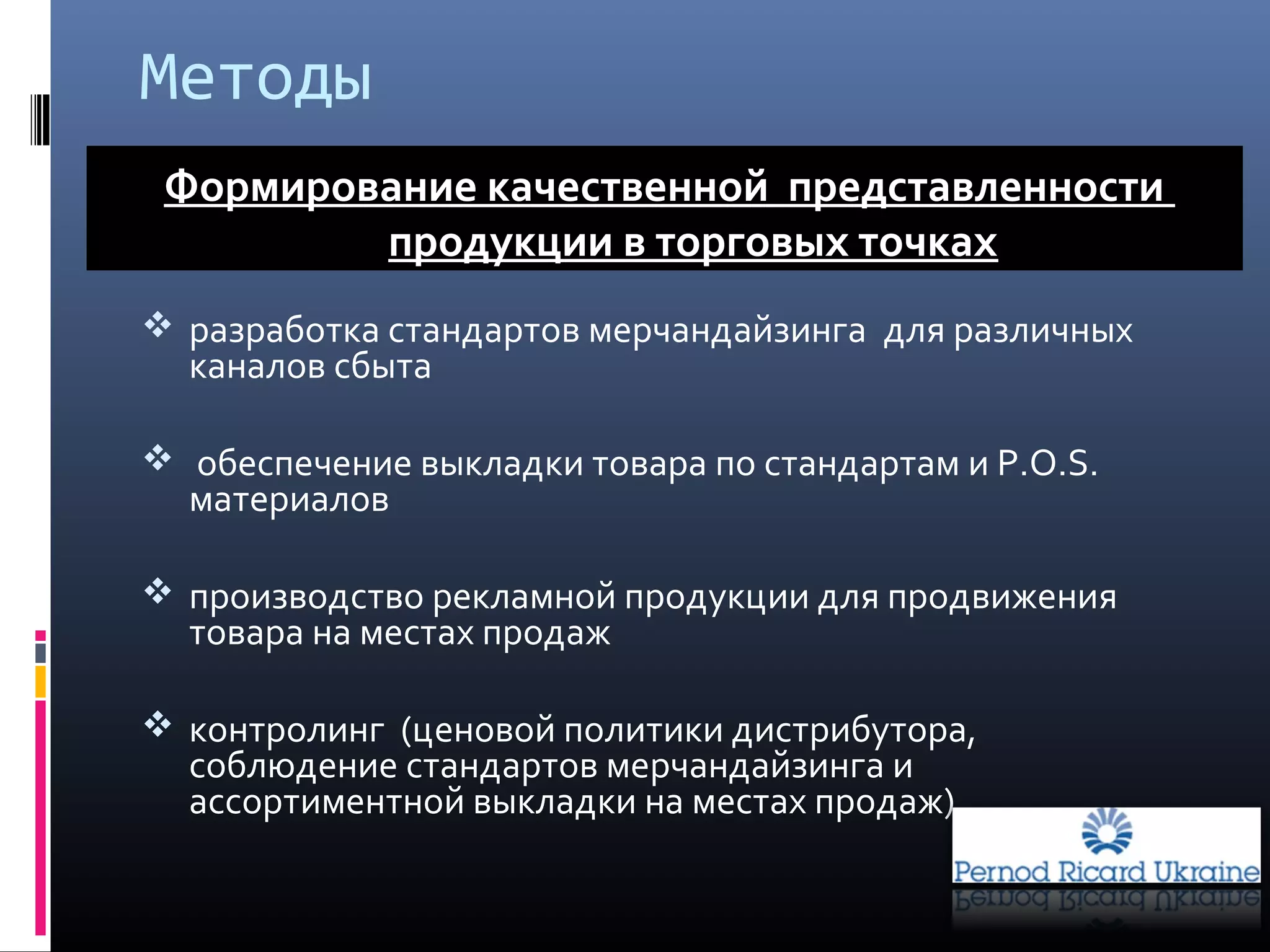  разработка стандартов мерчандайзинга для различных
каналов сбыта
 обеспечение выкладки товара по стандартам и Р.О.S.
материалов
 производство рекламной продукции для продвижения
товара на местах продаж
 контролинг (ценовой политики дистрибутора,
соблюдение стандартов мерчандайзинга и
ассортиментной выкладки на местах продаж)
Формирование качественной представленности
продукции в торговых точках
Методы
 