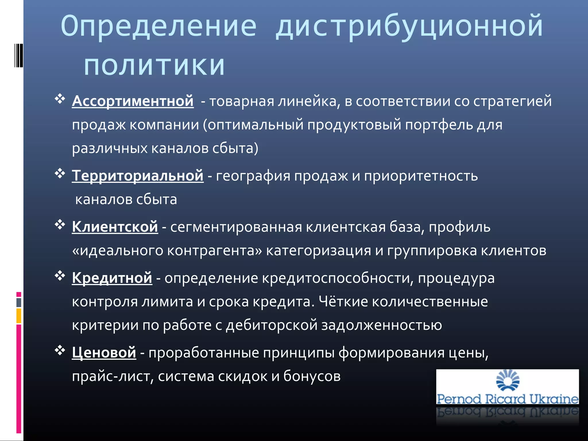 Определение дистрибуционной
политики
 Ассортиментной - товарная линейка, в соответствии со стратегией
продаж компании (оптимальный продуктовый портфель для
различных каналов сбыта)
 Территориальной - география продаж и приоритетность
каналов сбыта
 Клиентской - сегментированная клиентская база, профиль
«идеального контрагента» категоризация и группировка клиентов
 Кредитной - определение кредитоспособности, процедура
контроля лимита и срока кредита. Чёткие количественные
критерии по работе с дебиторской задолженностью
 Ценовой - проработанные принципы формирования цены,
прайс-лист, система скидок и бонусов
 