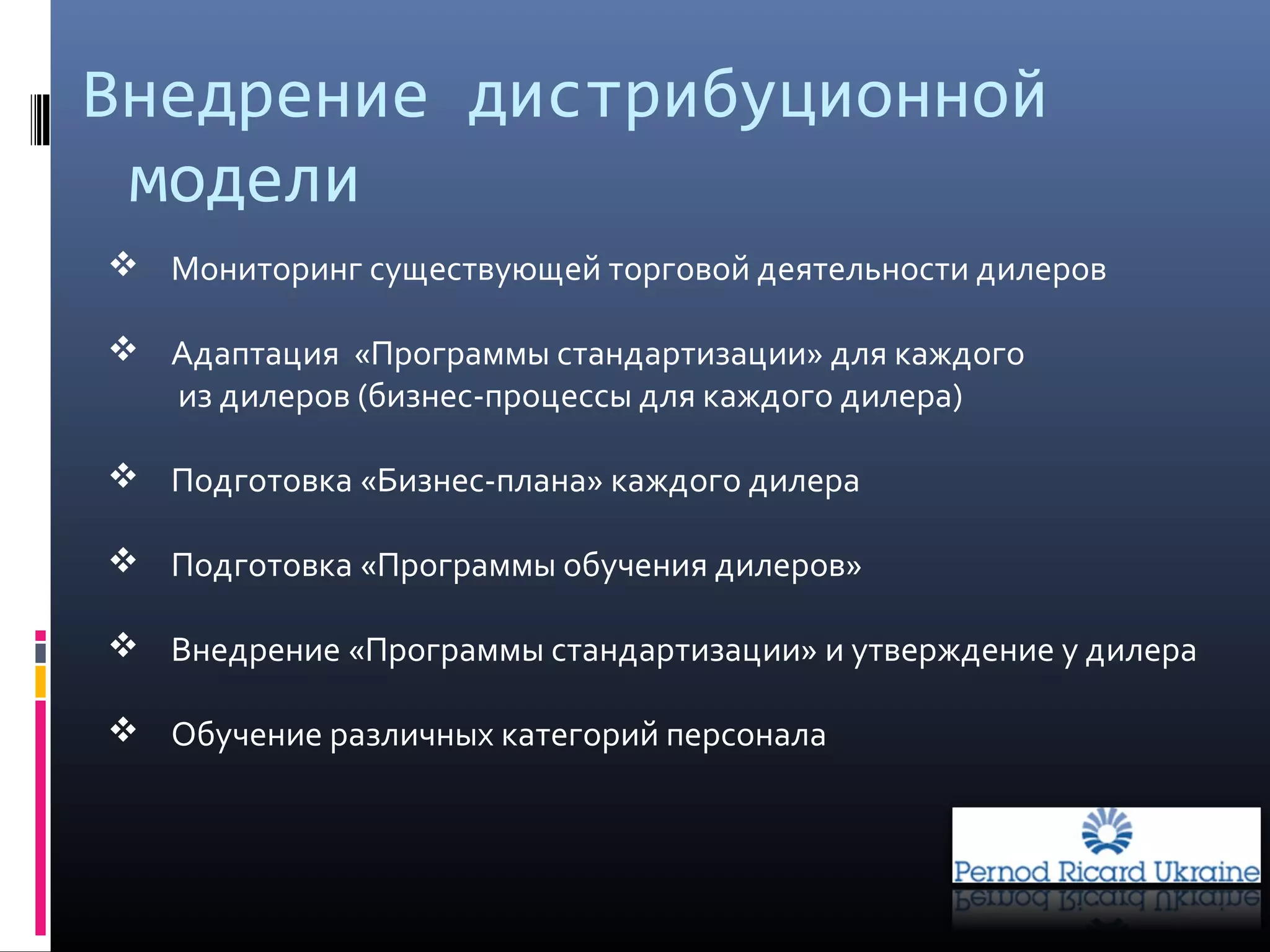 Внедрение дистрибуционной
модели
 Мониторинг существующей торговой деятельности дилеров
 Адаптация «Программы стандартизации» для каждого
из дилеров (бизнес-процессы для каждого дилера)
 Подготовка «Бизнес-плана» каждого дилера
 Подготовка «Программы обучения дилеров»
 Внедрение «Программы стандартизации» и утверждение у дилера
 Обучение различных категорий персонала
 
