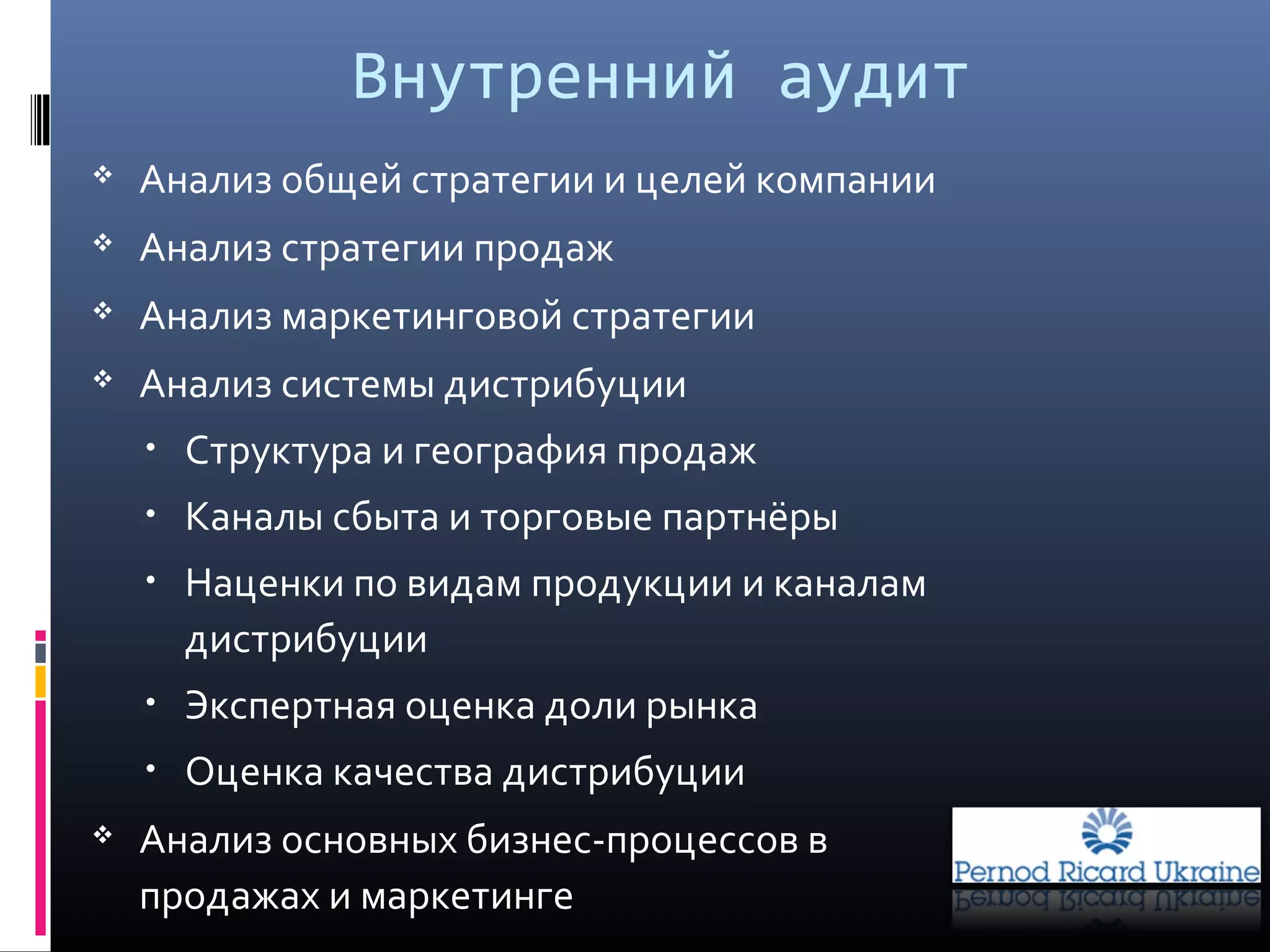 Внутренний аудит
 Анализ общей стратегии и целей компании
 Анализ стратегии продаж
 Анализ маркетинговой стратегии
 Анализ системы дистрибуции
• Структура и география продаж
• Каналы сбыта и торговые партнёры
• Наценки по видам продукции и каналам
дистрибуции
• Экспертная оценка доли рынка
• Оценка качества дистрибуции
 Анализ основных бизнес-процессов в
продажах и маркетинге
 