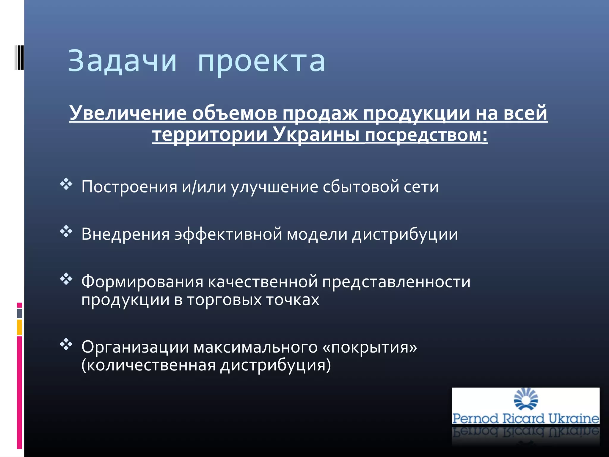 Задачи проекта
Увеличение объемов продаж продукции на всей
территории Украины посредством:
 Построения и/или улучшение сбытовой сети
 Внедрения эффективной модели дистрибуции
 Формирования качественной представленности
продукции в торговых точках
 Организации максимального «покрытия»
(количественная дистрибуция)
 
