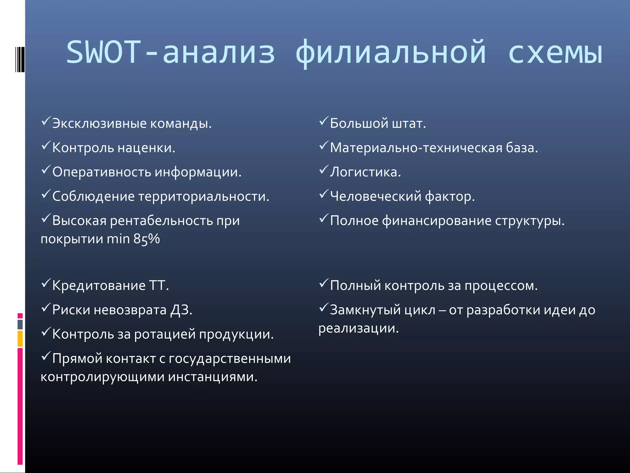 SWOT-анализ филиальной схемы
Эксклюзивные команды.
Контроль наценки.
Оперативность информации.
Соблюдение территориальности.
Высокая рентабельность при
покрытии min 85%
Большой штат.
Материально-техническая база.
Логистика.
Человеческий фактор.
Полное финансирование структуры.
Кредитование ТТ.
Риски невозврата ДЗ.
Контроль за ротацией продукции.
Прямой контакт с государственными
контролирующими инстанциями.
Полный контроль за процессом.
Замкнутый цикл – от разработки идеи до
реализации.
 