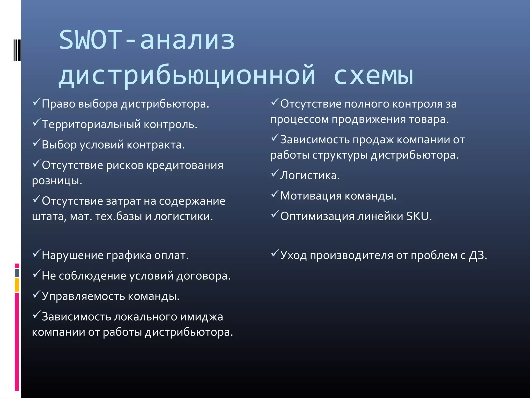 SWOT-анализ
дистрибьюционной схемы
Право выбора дистрибьютора.
Территориальный контроль.
Выбор условий контракта.
Отсутствие рисков кредитования
розницы.
Отсутствие затрат на содержание
штата, мат. тех.базы и логистики.
Отсутствие полного контроля за
процессом продвижения товара.
Зависимость продаж компании от
работы структуры дистрибьютора.
Логистика.
Мотивация команды.
Оптимизация линейки SKU.
Нарушение графика оплат.
Не соблюдение условий договора.
Управляемость команды.
Зависимость локального имиджа
компании от работы дистрибьютора.
Уход производителя от проблем с ДЗ.
 