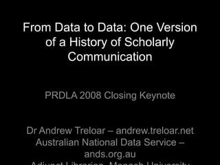 From Data to Data: One Version
   of a History of Scholarly
        Communication


    PRDLA 2008 Closing Keynote


Dr Andrew Treloar – andrew.treloar.net
  Australian National Data Service –
             ands.org.au
 