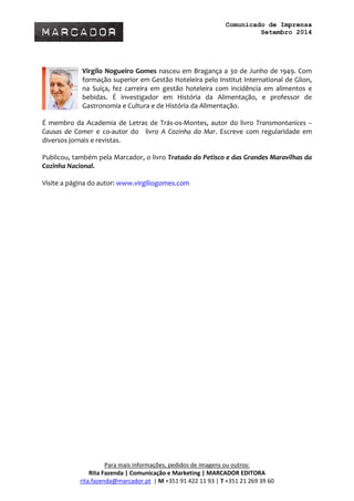 Comunicado de Imprensa 
Setembro 2014 
Para mais informações, pedidos de imagens ou outros: 
Rita Fazenda | Comunicação e Marketing | MARCADOR EDITORA 
rita.fazenda@marcador.pt | M +351 91 422 11 93 | T +351 21 269 39 60 
Virgílo Nogueiro Gomes nasceu em Bragança a 30 de Junho de 1949. Com formação superior em Gestão Hoteleira pelo Institut International de Glion, na Suíça, fez carreira em gestão hoteleira com incidência em alimentos e bebidas. É investigador em História da Alimentação, e professor de Gastronomia e Cultura e de História da Alimentação. 
É membro da Academia de Letras de Trás-os-Montes, autor do livro Transmontanices – Causas de Comer e co-autor do livro A Cozinha do Mar. Escreve com regularidade em diversos jornais e revistas. 
Publicou, também pela Marcador, o livro Tratado do Petisco e das Grandes Maravilhas da Cozinha Nacional. 
Visite a página do autor: www.virgiliogomes.com 
