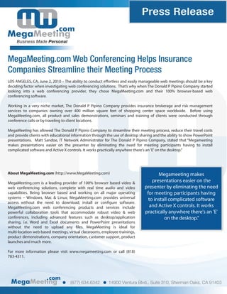 Press Release
                             com
     Business Made Personal



MegaMeeting.com Web Conferencing Helps Insurance
Companies Streamline their Meeting Process
LOS ANGELES, CA, June 2, 2010 – The ability to conduct e ortless and easily manageable web meetings should be a key
deciding factor when investigating web conferencing solutions. That’s why when The Donald P Pipino Company started
looking into a web conferencing provider, they chose MegaMeeting.com and their 100% browser-based web
conferencing software.

Working in a very niche market, The Donald P Pipino Company provides insurance brokerage and risk management
services to companies owning over 400 million square feet of shopping center space worldwide. Before using
MegaMeeting.com, all product and sales demonstrations, seminars and training of clients were conducted through
conference calls or by traveling to client locations.

MegaMeeting has allowed The Donald P Pipino Company to streamline their meeting process, reduce their travel costs
and provide clients with educational information through the use of desktop sharing and the ability to show PowerPoint
presentations. Matt Sandoe, IT Network Administrator for The Donald P Pipino Company, stated that “Megameeting
makes presentations easier on the presenter by eliminating the need for meeting participants having to install
complicated software and Active X controls. It works practically anywhere there's an 'E' on the desktop.”




About MegaMeeting.com (http://www.MegaMeeting.com)                                   Megameeting makes
MegaMeeting.com is a leading provider of 100% browser based video &               presentations easier on the
web conferencing solutions, complete with real time audio and video           presenter by eliminating the need
capabilities. Being browser based and working on all major operating           for meeting participants having
systems – Windows, Mac & Linux; MegaMeeting.com provides universal              to install complicated software
access without the need to download, install or con gure software.
MegaMeeting.com web conferencing products and services include                   and Active X controls. It works
powerful collaboration tools that accommodate robust video & web              practically anywhere there's an 'E'
conferences, including advanced features such as desktop/application                    on the desktop.”
sharing, i.e. Word and Excel documents and PowerPoint presentations
without the need to upload any les. MegaMeeting is ideal for
multi-location web based meetings, virtual classrooms, employee trainings,
product demonstrations, company orientation, customer support, product
launches and much more.

For more information please visit www.megameeting.com or call (818)
783-4311.




                       com
                                    (877) 634.6342        14900 Ventura Blvd., Suite 310, Sherman Oaks, CA 91403
 
