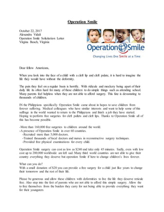Operation Smile
October 22, 2017
Alexandra Vidali
Operation Smile Solicitation Letter
Virgina Beach, Virginia
Dear fellow Americans,
When you look into the face of a child with a cleft lip and cleft palate, it is hard to imagine the
life they would have without the deformity.
The pain they feel on a regular basis is horrific. With ridicule and mockery being apart of their
daily life its often hard for many of these children to do simple things such as attending school.
Many parents feel helpless when they are not able to afford surgery. This fate is devastating to
thousands of children.
IN the Philippians specifically Operation Smile came about in hopes to save children from
forever suffering. Medical colleagues who have similar interests and want to help some of this
suffrage in the world wanted to return to the Philippians and finish a job they have started.
Hoping to perform free surgeries for cleft pallets and cleft lips. Thanks to Operation Smile all of
this has become possible.
-More than 160,000 free surgeries to children around the world.
-A presence of Operation Smile in over 60 countries.
-Recruited more than 5,000 doctors.
-Trained thousands of local doctors and nurses in reconstructive surgery techniques.
-Provided free physical examinations for every child.
Operation Smile surgery can cost as low as $240 and take only 45 minutes. Sadly, even with low
cost up to 200,000 worldwide are left sad. Many third world countries are not able to give their
country everything they deserve but operation Smile if here to change children’s lives forever.
What can you do?
With a small donation of $20 you can provide a free surgery for a child just like yours to change
their tomorrow and the rest of their life.
Please be generous and allow these children with deformities to live the life they deserve reticule
free. Also step into the feet of parents who are not able to afford this simple surgery. Allow the
to free themselves from the burden they carry for not being able to provide everything they want
for their youngsters
 