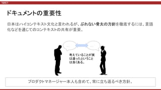 ドキュメントの重要性
日本はハイコンテキスト文化と言われるが、ぶれない骨太の方針を徹底するには、言語
化などを通じてのコンテキストの共有が重要。
… …
考えていることが実
は違ったということ
は良くある。
プロダクトマネージャー本人も含めて、常に立ち返るべき方針。
 