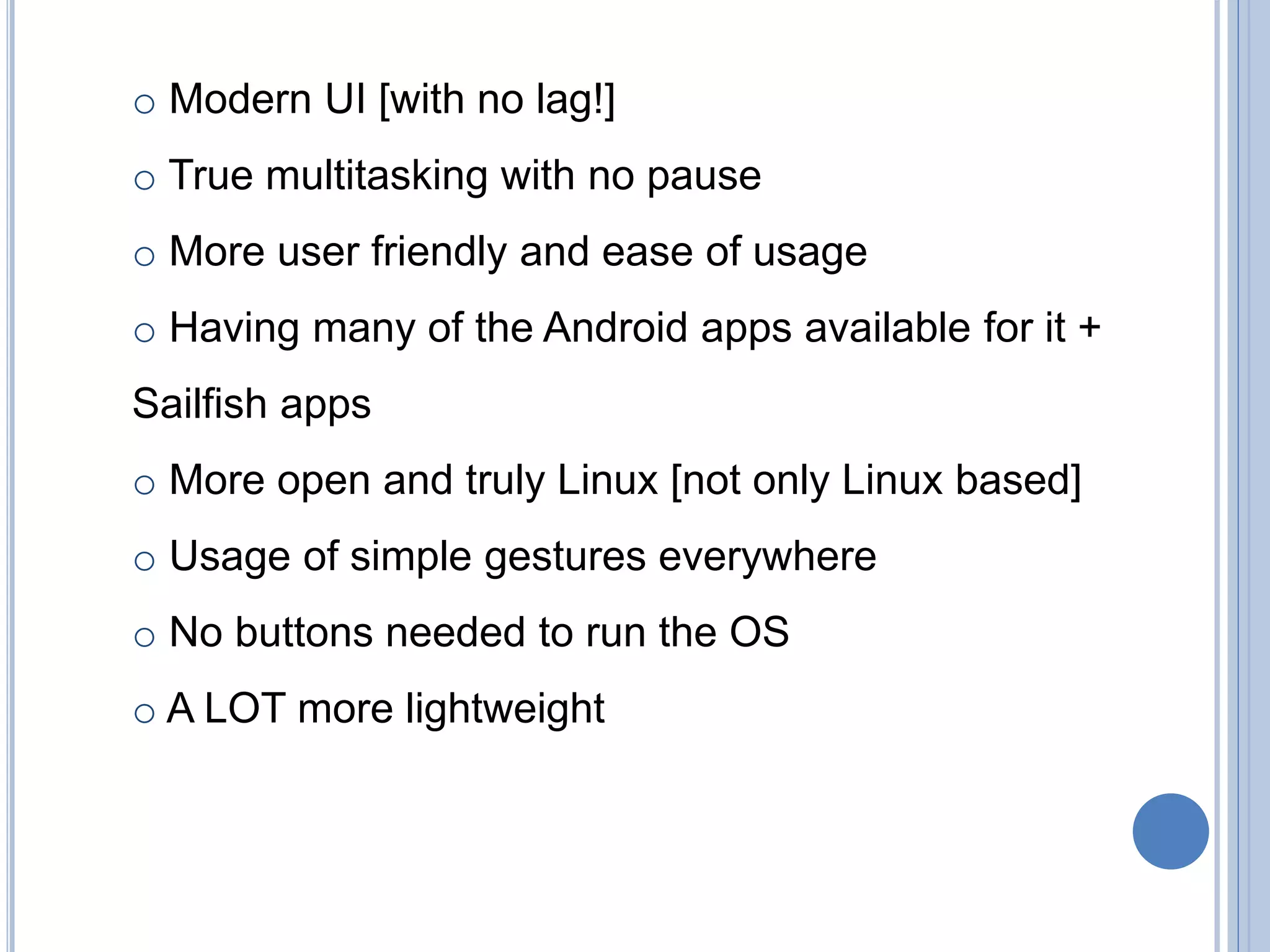 o Modern UI [with no lag!]
o True multitasking with no pause
o More user friendly and ease of usage
o Having many of the Android apps available for it +
Sailfish apps
o More open and truly Linux [not only Linux based]
o Usage of simple gestures everywhere
o No buttons needed to run the OS
o A LOT more lightweight
 