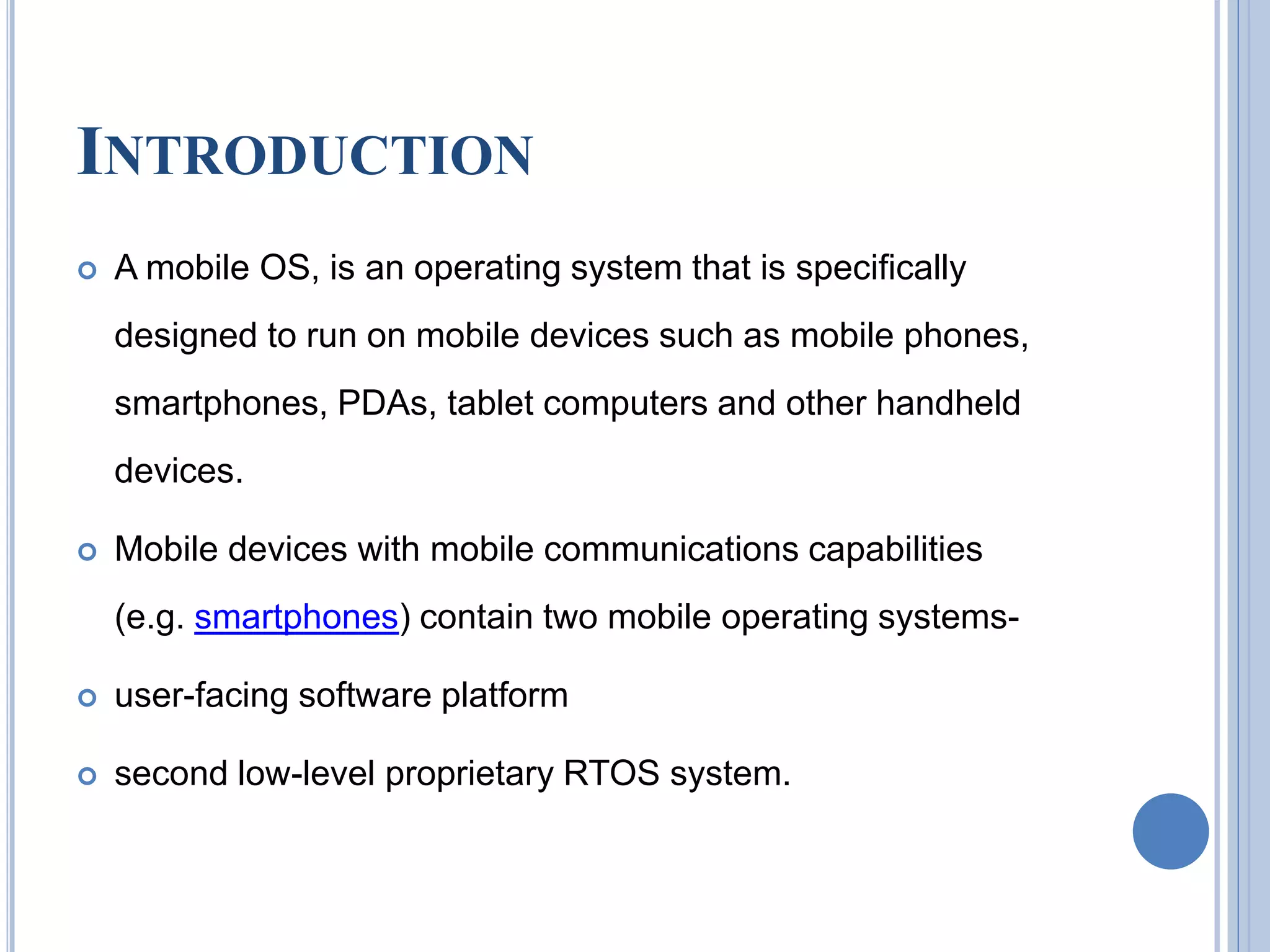INTRODUCTION
 A mobile OS, is an operating system that is specifically
designed to run on mobile devices such as mobile phones,
smartphones, PDAs, tablet computers and other handheld
devices.
 Mobile devices with mobile communications capabilities
(e.g. smartphones) contain two mobile operating systems-
 user-facing software platform
 second low-level proprietary RTOS system.
 