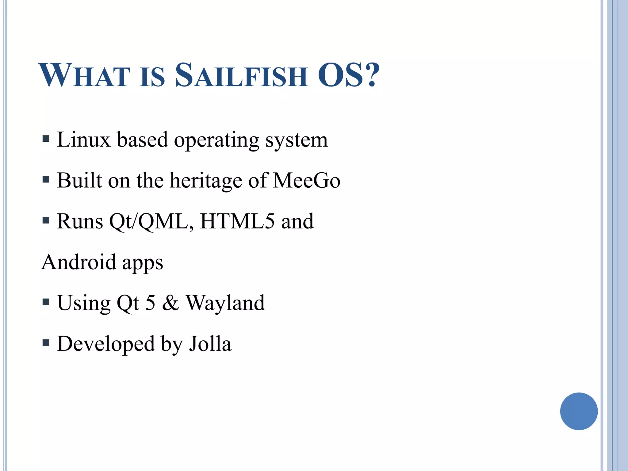 WHAT IS SAILFISH OS?
 Linux based operating system
 Built on the heritage of MeeGo
 Runs Qt/QML, HTML5 and
Android apps
 Using Qt 5 & Wayland
 Developed by Jolla
 