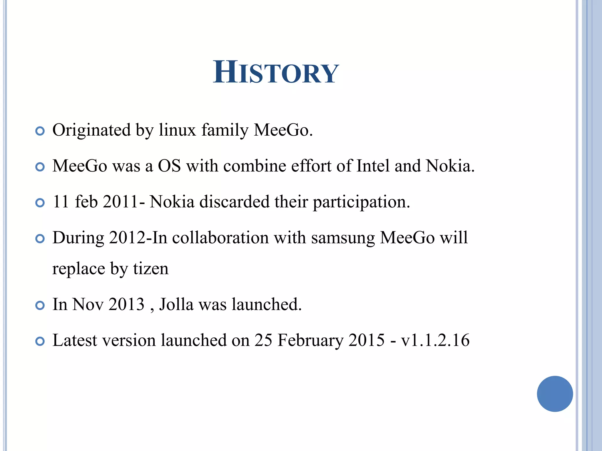 HISTORY
 Originated by linux family MeeGo.
 MeeGo was a OS with combine effort of Intel and Nokia.
 11 feb 2011- Nokia discarded their participation.
 During 2012-In collaboration with samsung MeeGo will
replace by tizen
 In Nov 2013 , Jolla was launched.
 Latest version launched on 25 February 2015 - v1.1.2.16
 