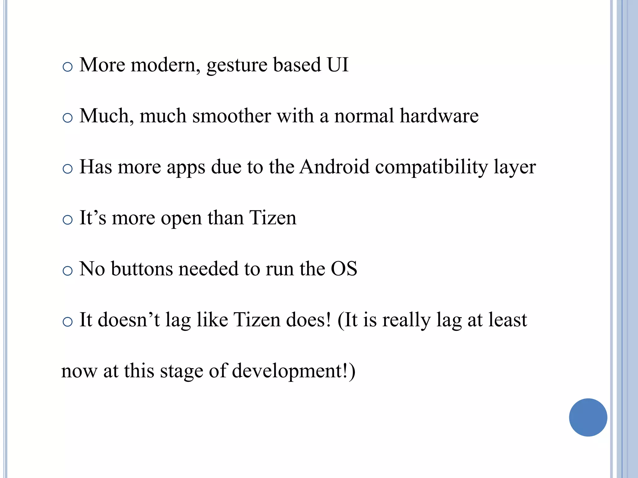 o More modern, gesture based UI
o Much, much smoother with a normal hardware
o Has more apps due to the Android compatibility layer
o It’s more open than Tizen
o No buttons needed to run the OS
o It doesn’t lag like Tizen does! (It is really lag at least
now at this stage of development!)
 