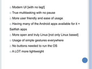 o Modern UI [with no lag!]
o True multitasking with no pause
o More user friendly and ease of usage
o Having many of the Android apps available for it +
Sailfish apps
o More open and truly Linux [not only Linux based]
o Usage of simple gestures everywhere
o No buttons needed to run the OS
o A LOT more lightweight
 