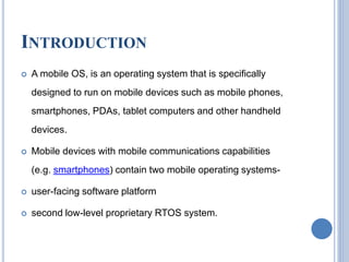 INTRODUCTION
 A mobile OS, is an operating system that is specifically
designed to run on mobile devices such as mobile phones,
smartphones, PDAs, tablet computers and other handheld
devices.
 Mobile devices with mobile communications capabilities
(e.g. smartphones) contain two mobile operating systems-
 user-facing software platform
 second low-level proprietary RTOS system.
 