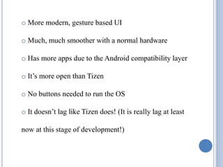 o More modern, gesture based UI
o Much, much smoother with a normal hardware
o Has more apps due to the Android compatibility layer
o It’s more open than Tizen
o No buttons needed to run the OS
o It doesn’t lag like Tizen does! (It is really lag at least
now at this stage of development!)
 