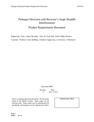Pathogen Detection Product Requirements Document OPT310
Page 1
00003 Rev C
Pathogen Detection with Brewster’s Angle Straddle
Interferometer
Product Requirements Document
Engineering Team: Lauren Brownlee, Gary Ge, Sean Reid, Pedro Vallejo-Ramirez
Customer: Professor Lewis Rothberg, Chemical Engineering at University of Rochester
Document 00003
Revision Date
C Dec. 7, 2015
This is a computer-generated document. The electronic
master is the official revision. Paper copies are for
reference only. Paper copies may be authenticated for
specifically stated purposes in the authentication block.
Authentication Block
 