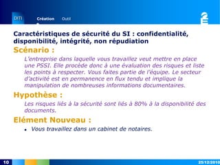 Caractéristiques de sécurité du SI : confidentialité, disponibilité, intégrité, non répudiationScénario :L’entreprise dans laquelle vous travaillez veut mettre en place une PSSI. Elle procède donc à une évaluation des risques et liste les points à respecter. Vous faites partie de l’équipe. Le secteur d’activité est en permanence en flux tendu et implique la manipulation de nombreuses informations documentaires.Hypothèse :Les risques liés à la sécurité sont liés à 80% à la disponibilité des documents.Elément Nouveau :Vous travaillez dans un cabinet de notaires.15/12/201010
