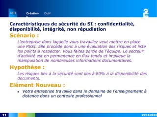 Caractéristiques de sécurité du SI : confidentialité, disponibilité, intégrité, non répudiationScénario :L’entreprise dans laquelle vous travaillez veut mettre en place une PSSI. Elle procède donc à une évaluation des risques et liste les points à respecter. Vous faites partie de l’équipe. Le secteur d’activité est en permanence en flux tendu et implique la manipulation de nombreuses informations documentaires.Hypothèse :Les risques liés à la sécurité sont liés à 80% à la disponibilité des documents.Elément Nouveau :15/12/201011Votre entreprise travaille dans le domaine de l’enseignement à distance dans un contexte professionnelCaractéristiques de sécurité du SI : confidentialité, disponibilité, intégrité, non répudiationScénario :L’entreprise dans laquelle vous travaillez veut mettre en place une PSSI. Elle procède donc à une évaluation des risques et liste les points à respecter. Vous faites partie de l’équipe. Le secteur d’activité est en permanence en flux tendu et implique la manipulation de nombreuses informations documentaires.Hypothèse :Les risques liés à la sécurité sont liés à 80% à la disponibilité des documents.Elément Nouveau :15/12/201012 D2-2 : Distinguer les acteurs de la PSSI et identifier leurs responsabilités légales.Les avis sont partagés dans l’entreprise, et si le responsable technique est de votre avis, ce n’est pas le cas du responsable qualité.Scénario :Dans une entreprise de taille moyenne, il existe un compte utilisateur avec des droits d’accès étendus qui est utilisé par de nombreuses personnes. On vous explique qu’elle permet aux personnes qui ont besoin de documents auxquels ils n’ont pas accès de les consulter sans avoir à perdre du temps en s’adressant à la personne responsable.  Hypothèse :Vous envisagez de réactualiser la PSSI. Elément Nouveau :La direction vous dit qu’elle a confiance en son personnel.La direction avance que les documents accessibles par cette session ne sont pas critiques.La direction assure que l’existence d’une telle session n’a jamais posé problème.16/12/201013