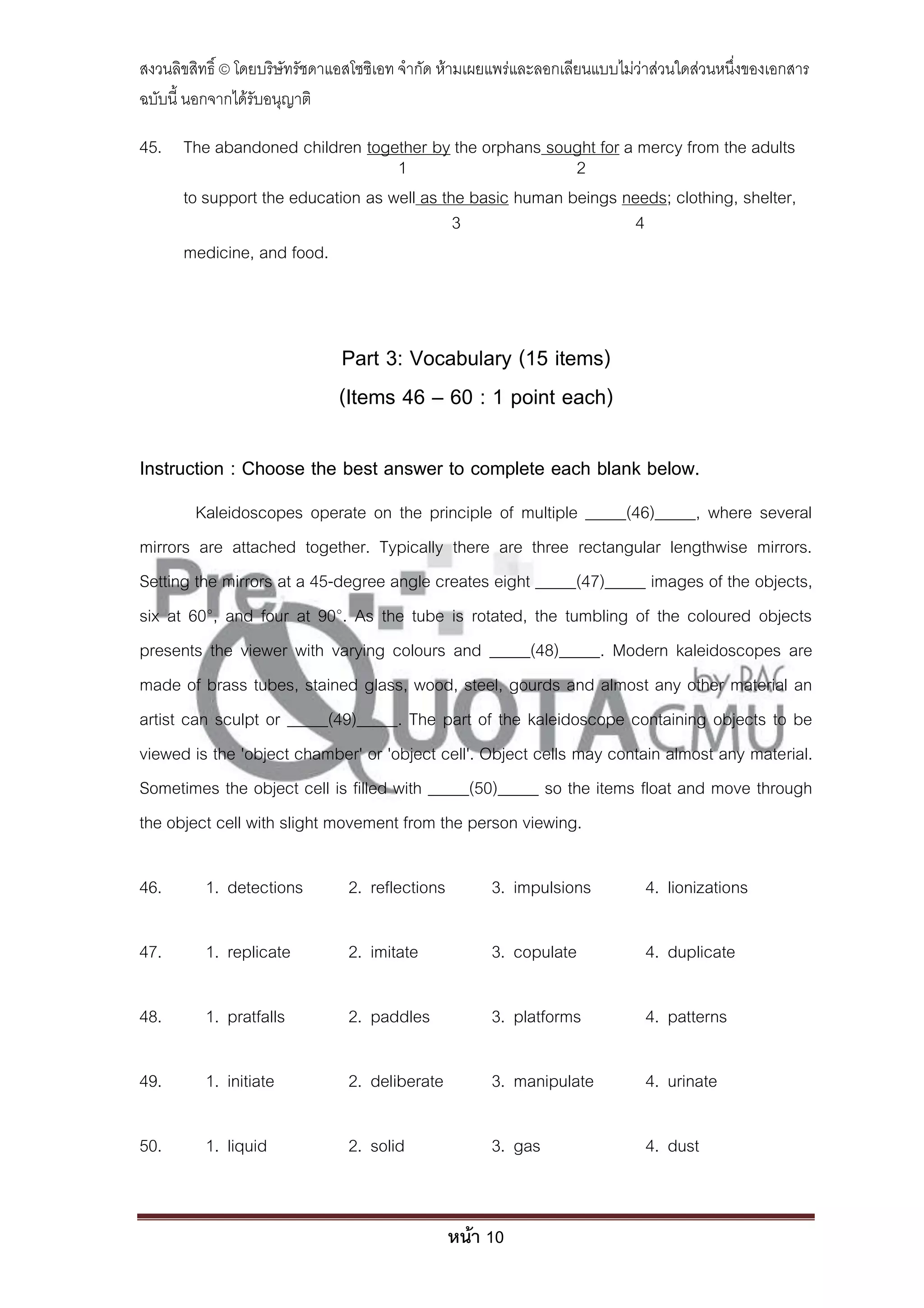 สงวนลิขสิทธิ์ © โดยบริษัทรัชดาแอสโซซิเอท จํากัด ห้ามเผยแพร่และลอกเลียนแบบไม่ว่าส่วนใดส่วนหนึ่งของเอกสาร
ฉบับนี้ นอกจากได้รับอนุญาติ

45. The abandoned children together by the orphans sought for a mercy from the adults
                                 1                       2
    to support the education as well as the basic human beings needs; clothing, shelter,
                                          3                      4
    medicine, and food.



                              Part 3: Vocabulary (15 items)
                              (Items 46 – 60 : 1 point each)

Instruction : Choose the best answer to complete each blank below.
         Kaleidoscopes operate on the principle of multiple _____(46)_____, where several
mirrors are attached together. Typically there are three rectangular lengthwise mirrors.
Setting the mirrors at a 45-degree angle creates eight _____(47)_____ images of the objects,
six at 60°, and four at 90°. As the tube is rotated, the tumbling of the coloured objects
presents the viewer with varying colours and _____(48)_____. Modern kaleidoscopes are
made of brass tubes, stained glass, wood, steel, gourds and almost any other material an
artist can sculpt or _____(49)_____. The part of the kaleidoscope containing objects to be
viewed is the 'object chamber' or 'object cell'. Object cells may contain almost any material.
Sometimes the object cell is filled with _____(50)_____ so the items float and move through
the object cell with slight movement from the person viewing.

46.       1. detections         2. reflections        3. impulsions          4. lionizations

47.       1. replicate          2. imitate            3. copulate            4. duplicate

48.       1. pratfalls          2. paddles            3. platforms           4. patterns

49.       1. initiate           2. deliberate         3. manipulate          4. urinate

50.       1. liquid             2. solid              3. gas                 4. dust


                                                 หน้า 10
 