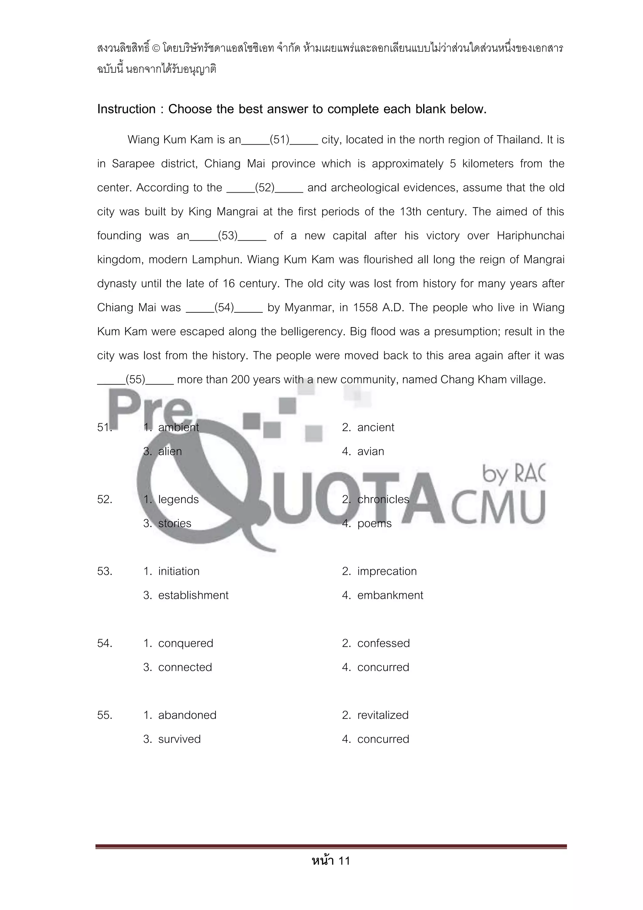 สงวนลิขสิทธิ์ © โดยบริษัทรัชดาแอสโซซิเอท จํากัด ห้ามเผยแพร่และลอกเลียนแบบไม่ว่าส่วนใดส่วนหนึ่งของเอกสาร
ฉบับนี้ นอกจากได้รับอนุญาติ

Instruction : Choose the best answer to complete each blank below.
      Wiang Kum Kam is an_____(51)_____ city, located in the north region of Thailand. It is
in Sarapee district, Chiang Mai province which is approximately 5 kilometers from the
center. According to the _____(52)_____ and archeological evidences, assume that the old
city was built by King Mangrai at the first periods of the 13th century. The aimed of this
founding was an_____(53)_____ of a new capital after his victory over Hariphunchai
kingdom, modern Lamphun. Wiang Kum Kam was flourished all long the reign of Mangrai
dynasty until the late of 16 century. The old city was lost from history for many years after
Chiang Mai was _____(54)_____ by Myanmar, in 1558 A.D. The people who live in Wiang
Kum Kam were escaped along the belligerency. Big flood was a presumption; result in the
city was lost from the history. The people were moved back to this area again after it was
_____(55)_____ more than 200 years with a new community, named Chang Kham village.

51.       1. ambient                                  2. ancient
          3. alien                                    4. avian

52.       1. legends                                  2. chronicles
          3. stories                                  4. poems

53.       1. initiation                               2. imprecation
          3. establishment                            4. embankment

54.       1. conquered                                2. confessed
          3. connected                                4. concurred

55.       1. abandoned                                2. revitalized
          3. survived                                 4. concurred




                                               หน้า 11
 