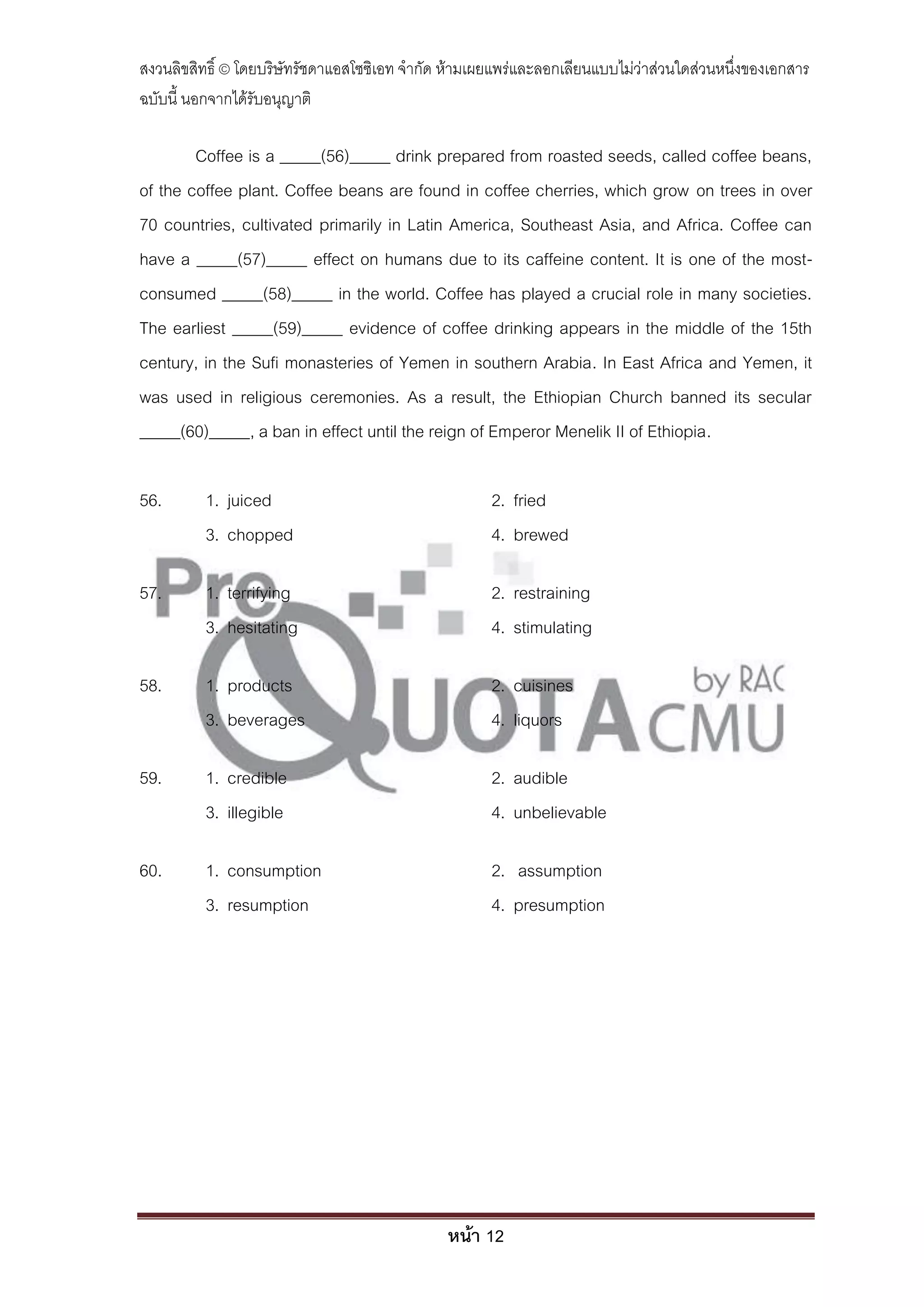 สงวนลิขสิทธิ์ © โดยบริษัทรัชดาแอสโซซิเอท จํากัด ห้ามเผยแพร่และลอกเลียนแบบไม่ว่าส่วนใดส่วนหนึ่งของเอกสาร
ฉบับนี้ นอกจากได้รับอนุญาติ

        Coffee is a _____(56)_____ drink prepared from roasted seeds, called coffee beans,
of the coffee plant. Coffee beans are found in coffee cherries, which grow on trees in over
70 countries, cultivated primarily in Latin America, Southeast Asia, and Africa. Coffee can
have a _____(57)_____ effect on humans due to its caffeine content. It is one of the most-
consumed _____(58)_____ in the world. Coffee has played a crucial role in many societies.
The earliest _____(59)_____ evidence of coffee drinking appears in the middle of the 15th
century, in the Sufi monasteries of Yemen in southern Arabia. In East Africa and Yemen, it
was used in religious ceremonies. As a result, the Ethiopian Church banned its secular
_____(60)_____, a ban in effect until the reign of Emperor Menelik II of Ethiopia.

56.       1. juiced                                   2. fried
          3. chopped                                  4. brewed

57.       1. terrifying                               2. restraining
          3. hesitating                               4. stimulating

58.       1. products                                 2. cuisines
          3. beverages                                4. liquors

59.       1. credible                                 2. audible
          3. illegible                                4. unbelievable

60.       1. consumption                              2. assumption
          3. resumption                               4. presumption




                                               หน้า 12
 