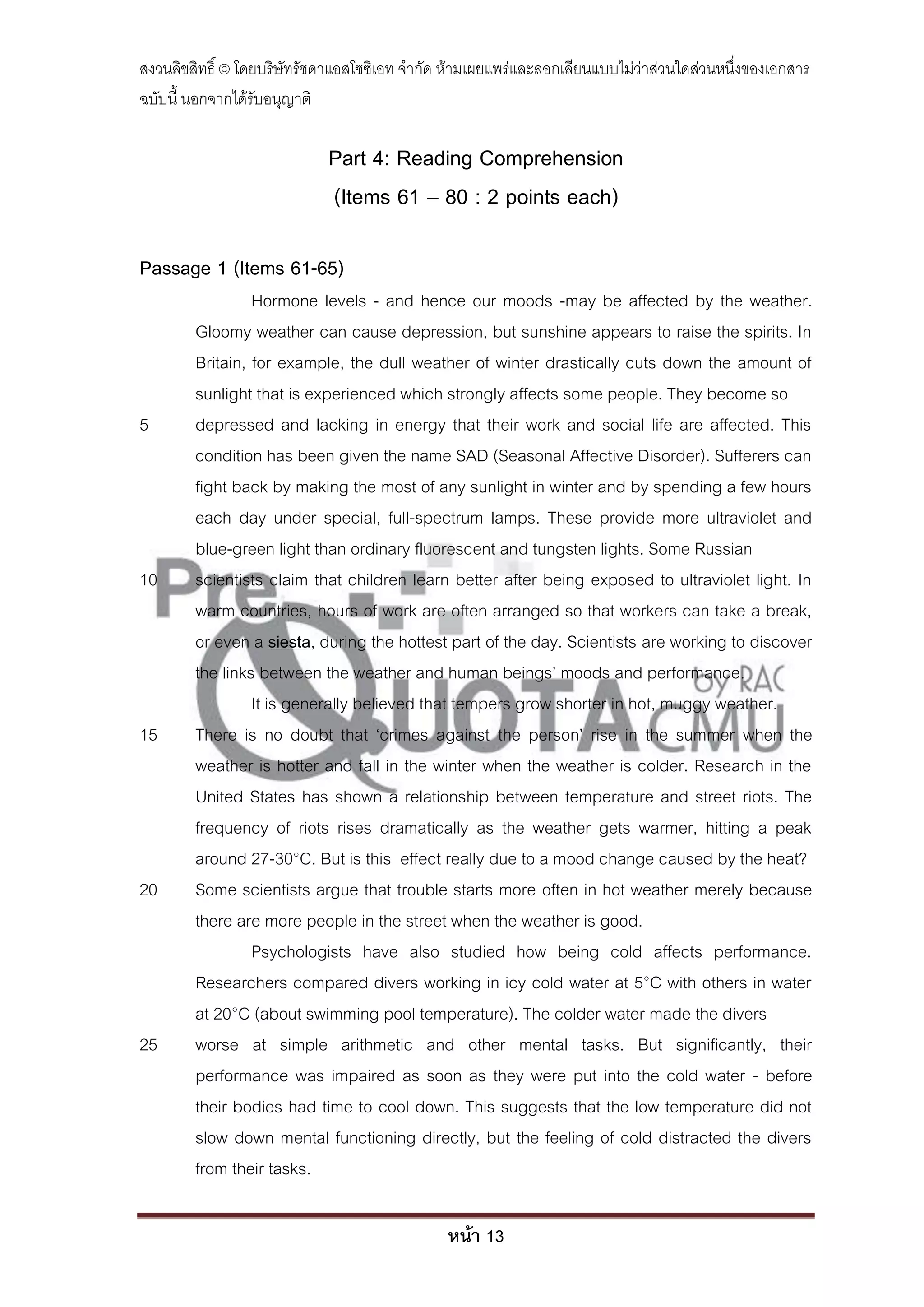 สงวนลิขสิทธิ์ © โดยบริษัทรัชดาแอสโซซิเอท จํากัด ห้ามเผยแพร่และลอกเลียนแบบไม่ว่าส่วนใดส่วนหนึ่งของเอกสาร
ฉบับนี้ นอกจากได้รับอนุญาติ

                             Part 4: Reading Comprehension
                             (Items 61 – 80 : 2 points each)

Passage 1 (Items 61-65)
                 Hormone levels - and hence our moods -may be affected by the weather.
        Gloomy weather can cause depression, but sunshine appears to raise the spirits. In
        Britain, for example, the dull weather of winter drastically cuts down the amount of
        sunlight that is experienced which strongly affects some people. They become so
5       depressed and lacking in energy that their work and social life are affected. This
        condition has been given the name SAD (Seasonal Affective Disorder). Sufferers can
        fight back by making the most of any sunlight in winter and by spending a few hours
        each day under special, full-spectrum lamps. These provide more ultraviolet and
        blue-green light than ordinary fluorescent and tungsten lights. Some Russian
10      scientists claim that children learn better after being exposed to ultraviolet light. In
        warm countries, hours of work are often arranged so that workers can take a break,
        or even a siesta, during the hottest part of the day. Scientists are working to discover
        the links between the weather and human beings’ moods and performance.
                 It is generally believed that tempers grow shorter in hot, muggy weather.
15      There is no doubt that ‘crimes against the person’ rise in the summer when the
        weather is hotter and fall in the winter when the weather is colder. Research in the
        United States has shown a relationship between temperature and street riots. The
        frequency of riots rises dramatically as the weather gets warmer, hitting a peak
        around 27-30°C. But is this effect really due to a mood change caused by the heat?
20      Some scientists argue that trouble starts more often in hot weather merely because
        there are more people in the street when the weather is good.
                 Psychologists have also studied how being cold affects performance.
        Researchers compared divers working in icy cold water at 5°C with others in water
        at 20°C (about swimming pool temperature). The colder water made the divers
25      worse at simple arithmetic and other mental tasks. But significantly, their
        performance was impaired as soon as they were put into the cold water - before
        their bodies had time to cool down. This suggests that the low temperature did not
        slow down mental functioning directly, but the feeling of cold distracted the divers
        from their tasks.

                                               หน้า 13
 