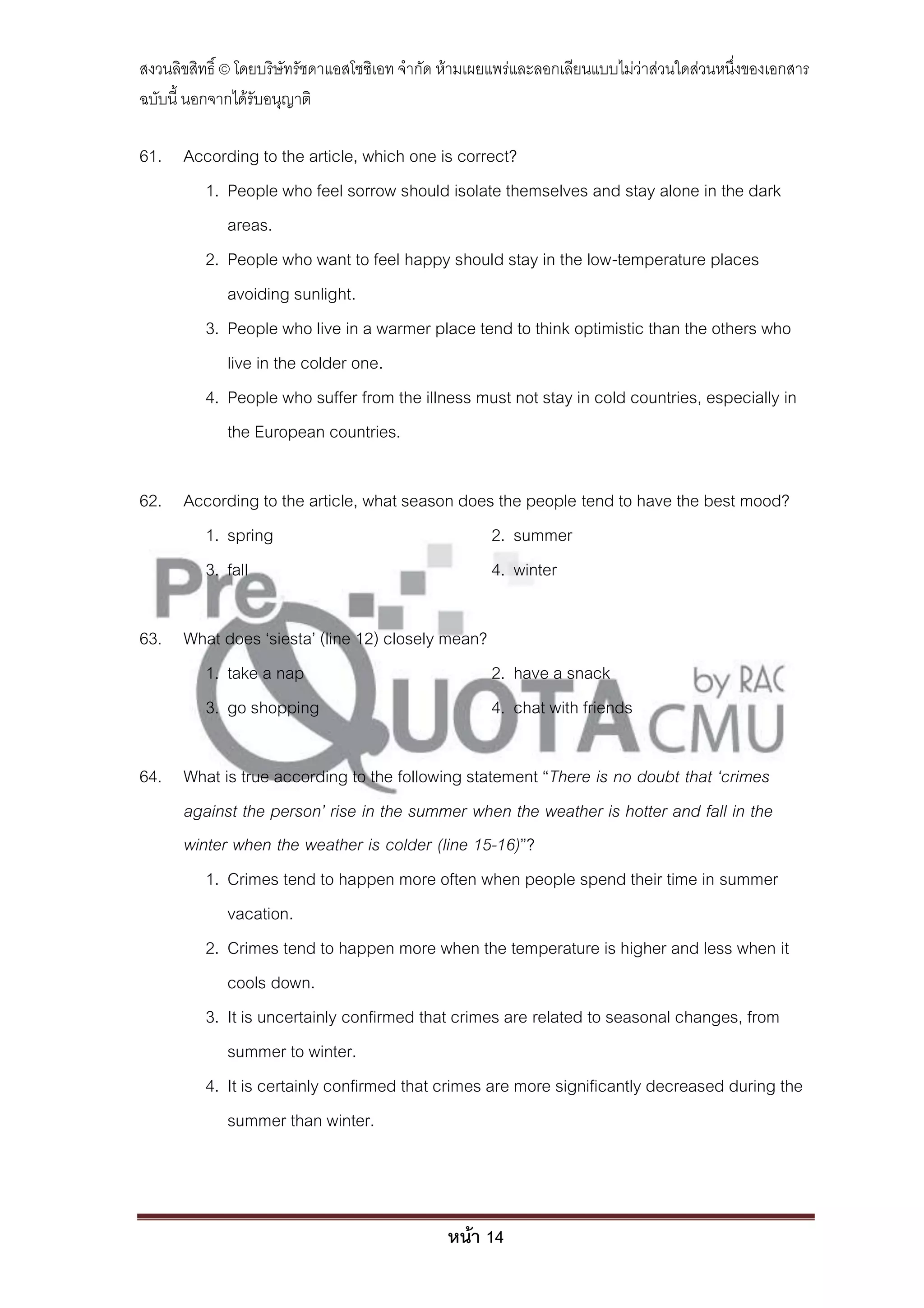 สงวนลิขสิทธิ์ © โดยบริษัทรัชดาแอสโซซิเอท จํากัด ห้ามเผยแพร่และลอกเลียนแบบไม่ว่าส่วนใดส่วนหนึ่งของเอกสาร
ฉบับนี้ นอกจากได้รับอนุญาติ

61. According to the article, which one is correct?
      1. People who feel sorrow should isolate themselves and stay alone in the dark
         areas.
      2. People who want to feel happy should stay in the low-temperature places
         avoiding sunlight.
      3. People who live in a warmer place tend to think optimistic than the others who
         live in the colder one.
      4. People who suffer from the illness must not stay in cold countries, especially in
         the European countries.

62. According to the article, what season does the people tend to have the best mood?
      1. spring                               2. summer
      3. fall                                 4. winter

63. What does ‘siesta’ (line 12) closely mean?
      1. take a nap                            2. have a snack
      3. go shopping                           4. chat with friends

64. What is true according to the following statement ‚There is no doubt that ‘crimes
    against the person’ rise in the summer when the weather is hotter and fall in the
    winter when the weather is colder (line 15-16)‛?
       1. Crimes tend to happen more often when people spend their time in summer
          vacation.
       2. Crimes tend to happen more when the temperature is higher and less when it
          cools down.
       3. It is uncertainly confirmed that crimes are related to seasonal changes, from
          summer to winter.
       4. It is certainly confirmed that crimes are more significantly decreased during the
          summer than winter.



                                               หน้า 14
 