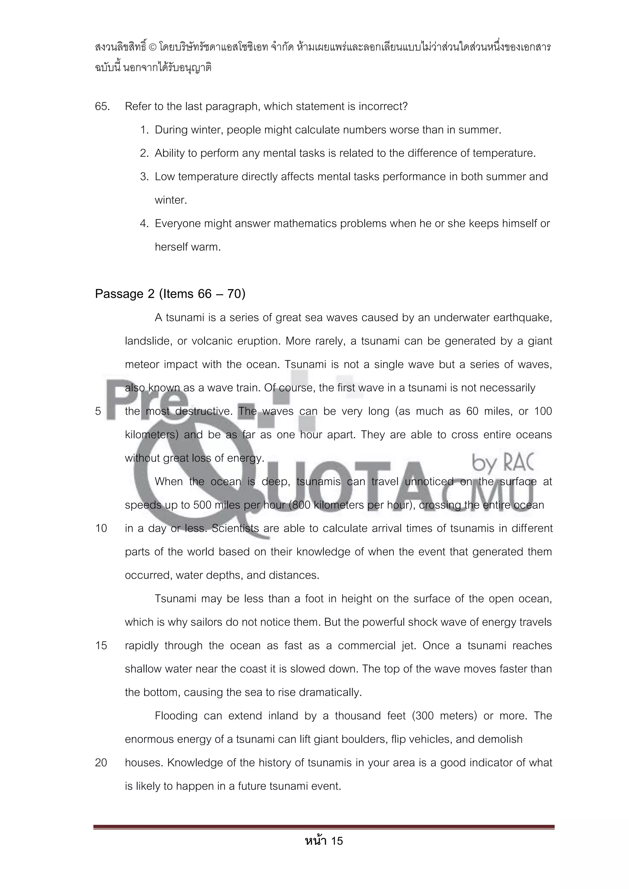 สงวนลิขสิทธิ์ © โดยบริษัทรัชดาแอสโซซิเอท จํากัด ห้ามเผยแพร่และลอกเลียนแบบไม่ว่าส่วนใดส่วนหนึ่งของเอกสาร
ฉบับนี้ นอกจากได้รับอนุญาติ

65. Refer to the last paragraph, which statement is incorrect?
       1. During winter, people might calculate numbers worse than in summer.
       2. Ability to perform any mental tasks is related to the difference of temperature.
       3. Low temperature directly affects mental tasks performance in both summer and
          winter.
       4. Everyone might answer mathematics problems when he or she keeps himself or
          herself warm.

Passage 2 (Items 66 – 70)
              A tsunami is a series of great sea waves caused by an underwater earthquake,
      landslide, or volcanic eruption. More rarely, a tsunami can be generated by a giant
      meteor impact with the ocean. Tsunami is not a single wave but a series of waves,
      also known as a wave train. Of course, the first wave in a tsunami is not necessarily
5     the most destructive. The waves can be very long (as much as 60 miles, or 100
      kilometers) and be as far as one hour apart. They are able to cross entire oceans
      without great loss of energy.
              When the ocean is deep, tsunamis can travel unnoticed on the surface at
      speeds up to 500 miles per hour (800 kilometers per hour), crossing the entire ocean
10    in a day or less. Scientists are able to calculate arrival times of tsunamis in different
      parts of the world based on their knowledge of when the event that generated them
      occurred, water depths, and distances.
              Tsunami may be less than a foot in height on the surface of the open ocean,
      which is why sailors do not notice them. But the powerful shock wave of energy travels
15    rapidly through the ocean as fast as a commercial jet. Once a tsunami reaches
      shallow water near the coast it is slowed down. The top of the wave moves faster than
      the bottom, causing the sea to rise dramatically.
              Flooding can extend inland by a thousand feet (300 meters) or more. The
      enormous energy of a tsunami can lift giant boulders, flip vehicles, and demolish
20    houses. Knowledge of the history of tsunamis in your area is a good indicator of what
      is likely to happen in a future tsunami event.


                                               หน้า 15
 