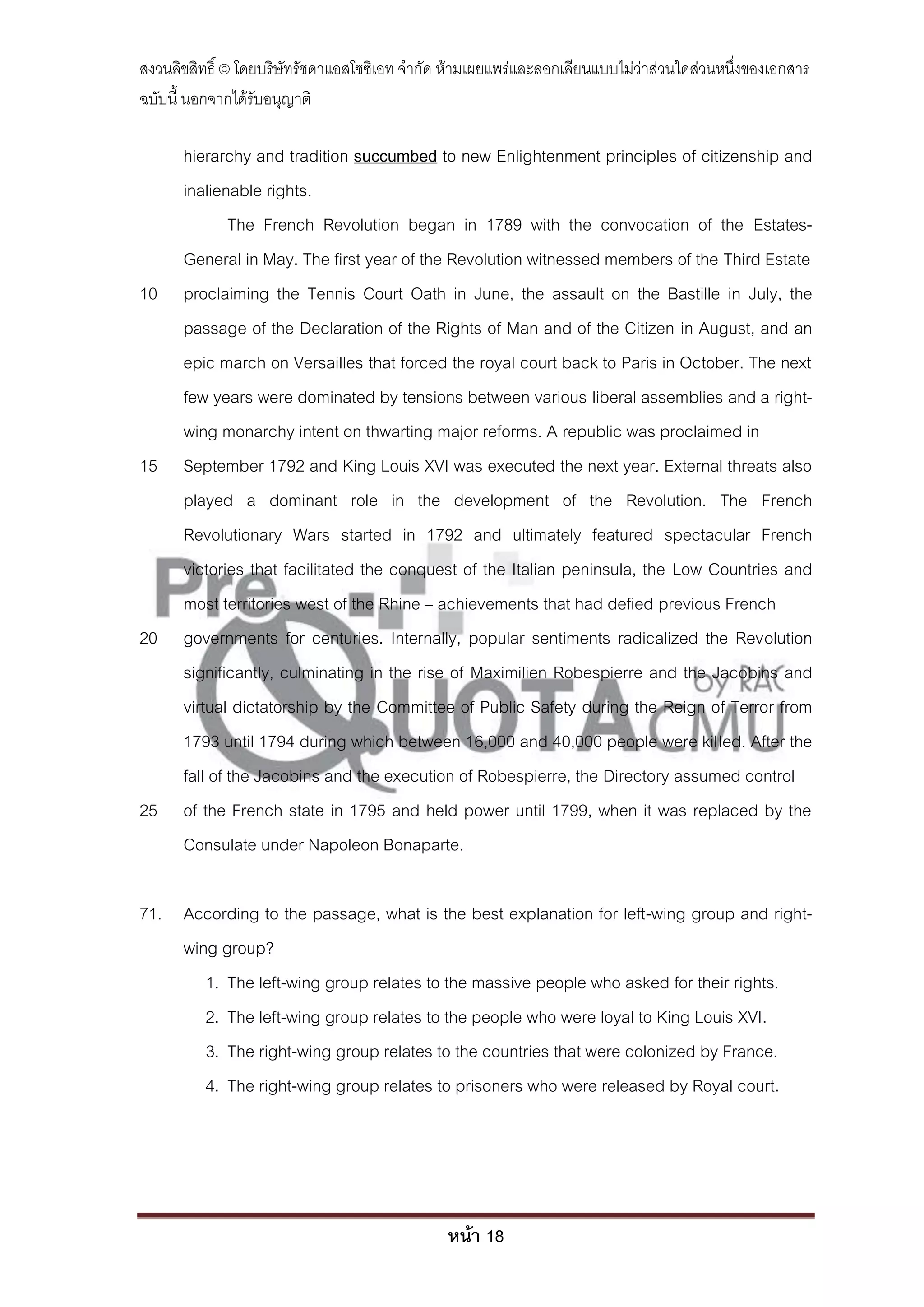 สงวนลิขสิทธิ์ © โดยบริษัทรัชดาแอสโซซิเอท จํากัด ห้ามเผยแพร่และลอกเลียนแบบไม่ว่าส่วนใดส่วนหนึ่งของเอกสาร
ฉบับนี้ นอกจากได้รับอนุญาติ

      hierarchy and tradition succumbed to new Enlightenment principles of citizenship and
      inalienable rights.
              The French Revolution began in 1789 with the convocation of the Estates-
      General in May. The first year of the Revolution witnessed members of the Third Estate
10    proclaiming the Tennis Court Oath in June, the assault on the Bastille in July, the
      passage of the Declaration of the Rights of Man and of the Citizen in August, and an
      epic march on Versailles that forced the royal court back to Paris in October. The next
      few years were dominated by tensions between various liberal assemblies and a right-
      wing monarchy intent on thwarting major reforms. A republic was proclaimed in
15    September 1792 and King Louis XVI was executed the next year. External threats also
      played a dominant role in the development of the Revolution. The French
      Revolutionary Wars started in 1792 and ultimately featured spectacular French
      victories that facilitated the conquest of the Italian peninsula, the Low Countries and
      most territories west of the Rhine – achievements that had defied previous French
20    governments for centuries. Internally, popular sentiments radicalized the Revolution
      significantly, culminating in the rise of Maximilien Robespierre and the Jacobins and
      virtual dictatorship by the Committee of Public Safety during the Reign of Terror from
      1793 until 1794 during which between 16,000 and 40,000 people were killed. After the
      fall of the Jacobins and the execution of Robespierre, the Directory assumed control
25    of the French state in 1795 and held power until 1799, when it was replaced by the
      Consulate under Napoleon Bonaparte.

71. According to the passage, what is the best explanation for left-wing group and right-
    wing group?
       1. The left-wing group relates to the massive people who asked for their rights.
       2. The left-wing group relates to the people who were loyal to King Louis XVI.
       3. The right-wing group relates to the countries that were colonized by France.
       4. The right-wing group relates to prisoners who were released by Royal court.




                                               หน้า 18
 