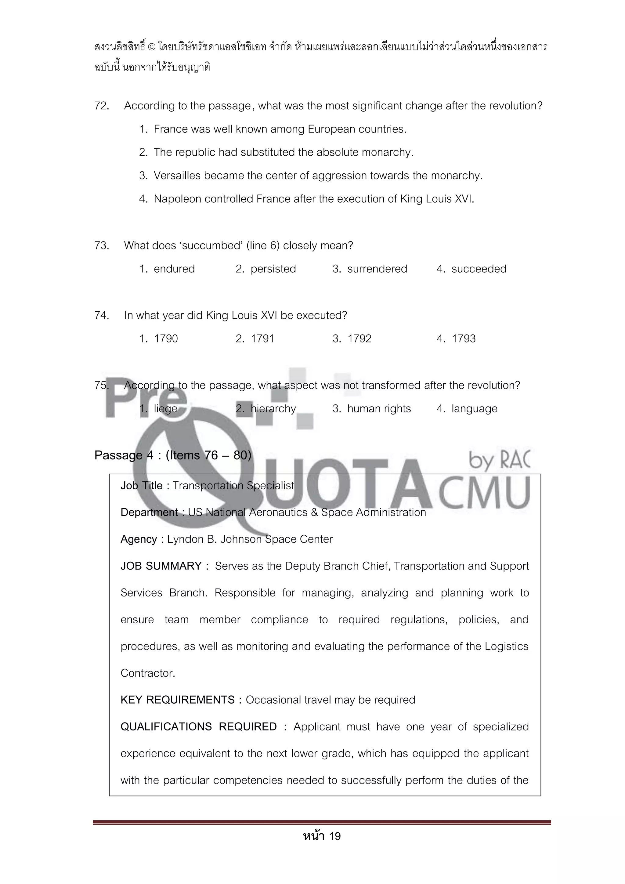 สงวนลิขสิทธิ์ © โดยบริษัทรัชดาแอสโซซิเอท จํากัด ห้ามเผยแพร่และลอกเลียนแบบไม่ว่าส่วนใดส่วนหนึ่งของเอกสาร
ฉบับนี้ นอกจากได้รับอนุญาติ

72. According to the passage, what was the most significant change after the revolution?
      1. France was well known among European countries.
      2. The republic had substituted the absolute monarchy.
      3. Versailles became the center of aggression towards the monarchy.
      4. Napoleon controlled France after the execution of King Louis XVI.

73. What does ‘succumbed’ (line 6) closely mean?
      1. endured       2. persisted         3. surrendered                   4. succeeded

74. In what year did King Louis XVI be executed?
       1. 1790             2. 1791            3. 1792                        4. 1793

75. According to the passage, what aspect was not transformed after the revolution?
      1. liege           2. hierarchy       3. human rights      4. language

Passage 4 : (Items 76 – 80)
     Job Title : Transportation Specialist
     Department : US National Aeronautics & Space Administration
     Agency : Lyndon B. Johnson Space Center
     JOB SUMMARY : Serves as the Deputy Branch Chief, Transportation and Support
     Services Branch. Responsible for managing, analyzing and planning work to
     ensure team member compliance to required regulations, policies, and
     procedures, as well as monitoring and evaluating the performance of the Logistics
     Contractor.
     KEY REQUIREMENTS : Occasional travel may be required
     QUALIFICATIONS REQUIRED : Applicant must have one year of specialized
     experience equivalent to the next lower grade, which has equipped the applicant
     with the particular competencies needed to successfully perform the duties of the


                                               หน้า 19
 