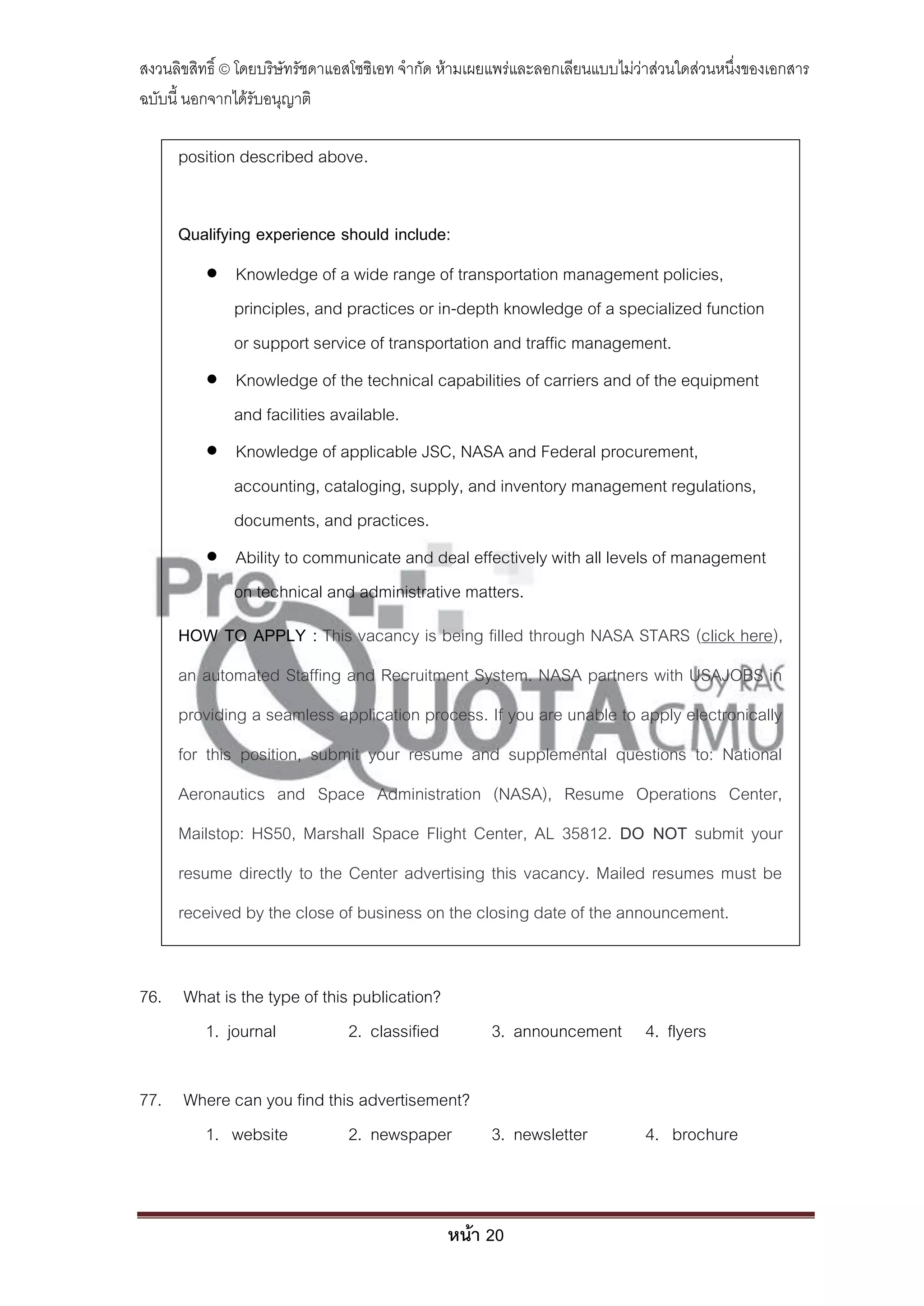 สงวนลิขสิทธิ์ © โดยบริษัทรัชดาแอสโซซิเอท จํากัด ห้ามเผยแพร่และลอกเลียนแบบไม่ว่าส่วนใดส่วนหนึ่งของเอกสาร
ฉบับนี้ นอกจากได้รับอนุญาติ

     position described above.


     Qualifying experience should include:
           Knowledge of a wide range of transportation management policies,
            principles, and practices or in-depth knowledge of a specialized function
            or support service of transportation and traffic management.
           Knowledge of the technical capabilities of carriers and of the equipment
            and facilities available.
           Knowledge of applicable JSC, NASA and Federal procurement,
            accounting, cataloging, supply, and inventory management regulations,
            documents, and practices.
           Ability to communicate and deal effectively with all levels of management
            on technical and administrative matters.
     HOW TO APPLY : This vacancy is being filled through NASA STARS (click here),
     an automated Staffing and Recruitment System. NASA partners with USAJOBS in
     providing a seamless application process. If you are unable to apply electronically
     for this position, submit your resume and supplemental questions to: National
     Aeronautics and Space Administration (NASA), Resume Operations Center,
     Mailstop: HS50, Marshall Space Flight Center, AL 35812. DO NOT submit your
     resume directly to the Center advertising this vacancy. Mailed resumes must be
     received by the close of business on the closing date of the announcement.


76. What is the type of this publication?
      1. journal            2. classified             3. announcement 4. flyers

77. Where can you find this advertisement?
      1. website          2. newspaper     3. newsletter                     4. brochure



                                               หน้า 20
 