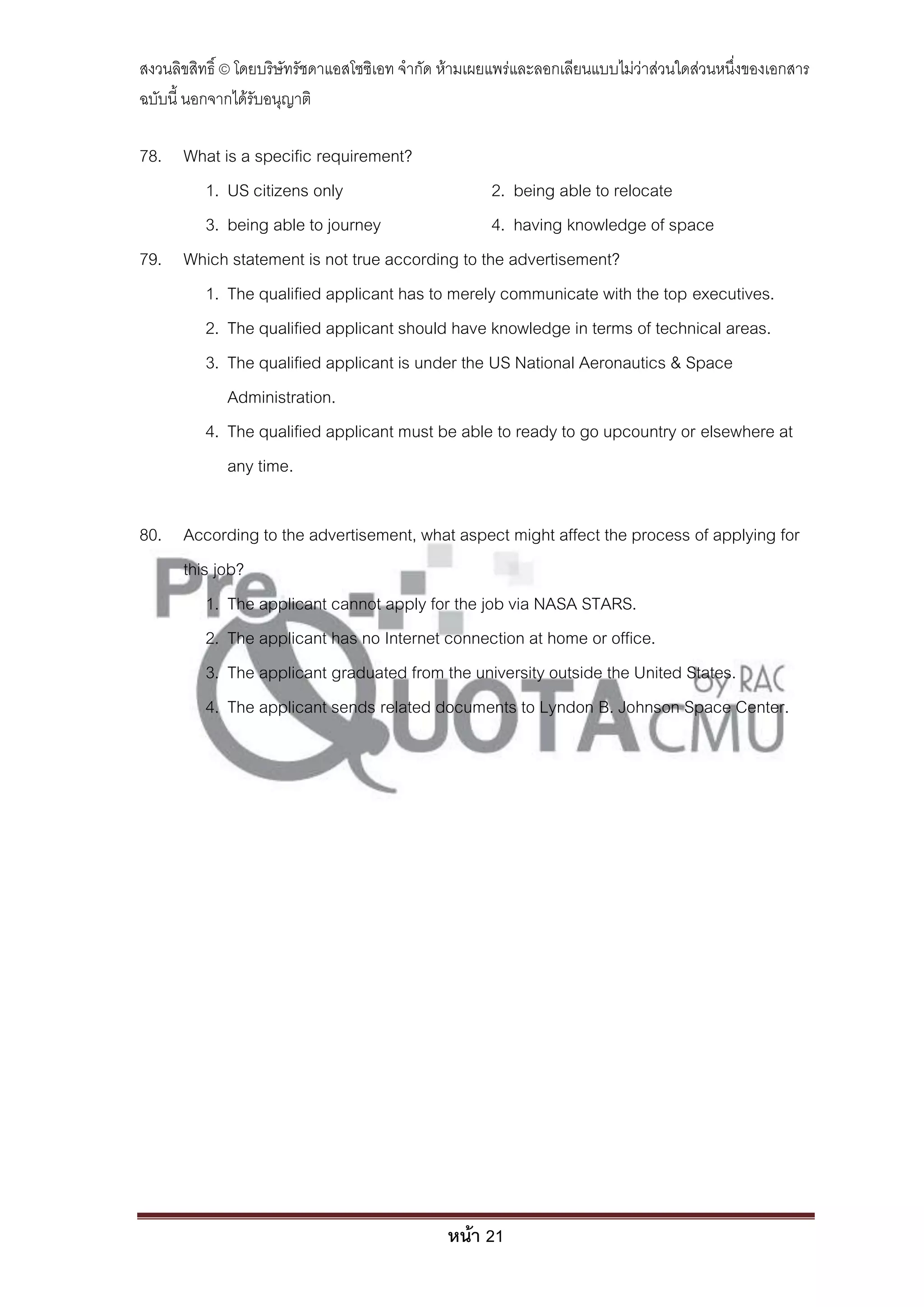 สงวนลิขสิทธิ์ © โดยบริษัทรัชดาแอสโซซิเอท จํากัด ห้ามเผยแพร่และลอกเลียนแบบไม่ว่าส่วนใดส่วนหนึ่งของเอกสาร
ฉบับนี้ นอกจากได้รับอนุญาติ

78. What is a specific requirement?
      1. US citizens only                      2. being able to relocate
      3. being able to journey                 4. having knowledge of space
79. Which statement is not true according to the advertisement?
      1. The qualified applicant has to merely communicate with the top executives.
      2. The qualified applicant should have knowledge in terms of technical areas.
      3. The qualified applicant is under the US National Aeronautics & Space
          Administration.
      4. The qualified applicant must be able to ready to go upcountry or elsewhere at
          any time.

80. According to the advertisement, what aspect might affect the process of applying for
    this job?
        1. The applicant cannot apply for the job via NASA STARS.
        2. The applicant has no Internet connection at home or office.
        3. The applicant graduated from the university outside the United States.
        4. The applicant sends related documents to Lyndon B. Johnson Space Center.




                                               หน้า 21
 