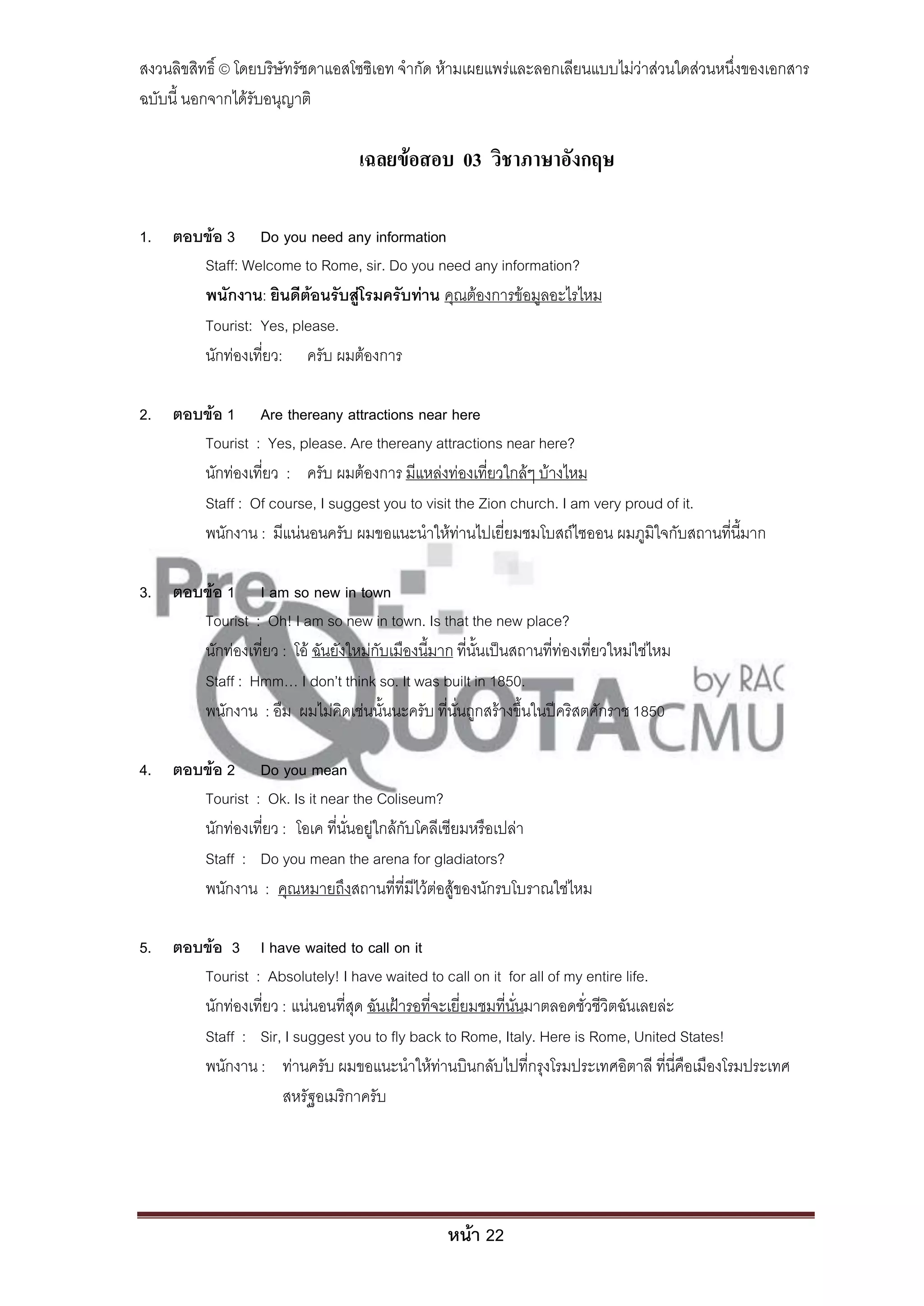 สงวนลิขสิทธิ์ © โดยบริษัทรัชดาแอสโซซิเอท จํากัด ห้ามเผยแพร่และลอกเลียนแบบไม่ว่าส่วนใดส่วนหนึ่งของเอกสาร
ฉบับนี้ นอกจากได้รับอนุญาติ

                                    เฉลยข้อสอบ 03 วิชาภาษาอังกฤษ

1. ตอบข้อ 3 Do you need any information
      Staff: Welcome to Rome, sir. Do you need any information?
      พนักงาน: ยินดีต้อนรับสู่โรมครับท่าน คุณต้องการข้อมูลอะไรไหม
      Tourist: Yes, please.
      นักท่องเที่ยว: ครับ ผมต้องการ

2. ตอบข้อ 1 Are thereany attractions near here
      Tourist : Yes, please. Are thereany attractions near here?
      นักท่องเที่ยว : ครับ ผมต้องการ มีแหล่งท่องเที่ยวใกล้ๆ บ้างไหม
      Staff : Of course, I suggest you to visit the Zion church. I am very proud of it.
      พนักงาน : มีแน่นอนครับ ผมขอแนะนําให้ท่านไปเยี่ยมชมโบสถ์ไซออน ผมภูมิใจกับสถานที่นี้มาก

3. ตอบข้อ 1 I am so new in town
      Tourist : Oh! I am so new in town. Is that the new place?
      นักท่องเที่ยว : โอ้ ฉันยังใหม่กับเมืองนี้มาก ที่นั้นเป็นสถานที่ท่องเที่ยวใหม่ใช่ไหม
      Staff : Hmm… I don’t think so. It was built in 1850.
      พนักงาน : อืม ผมไม่คิดเช่นนั้นนะครับ ที่นั่นถูกสร้างขึ้นในปีคริสตศักราช 1850

4. ตอบข้อ 2 Do you mean
      Tourist : Ok. Is it near the Coliseum?
      นักท่องเที่ยว : โอเค ที่นั่นอยู่ใกล้กับโคลีเซียมหรือเปล่า
      Staff : Do you mean the arena for gladiators?
      พนักงาน : คุณหมายถึงสถานที่ที่มีไว้ต่อสู้ของนักรบโบราณใช่ไหม

5. ตอบข้อ 3 I have waited to call on it
      Tourist : Absolutely! I have waited to call on it for all of my entire life.
      นักท่องเที่ยว : แน่นอนที่สุด ฉันเฝ้ารอที่จะเยี่ยมชมที่นั่นมาตลอดชั่วชีวิตฉันเลยล่ะ
      Staff : Sir, I suggest you to fly back to Rome, Italy. Here is Rome, United States!
      พนักงาน : ท่านครับ ผมขอแนะนําให้ท่านบินกลับไปที่กรุงโรมประเทศอิตาลี ที่นี่คือเมืองโรมประเทศ
                    สหรัฐอเมริกาครับ




                                                   หน้า 22
 