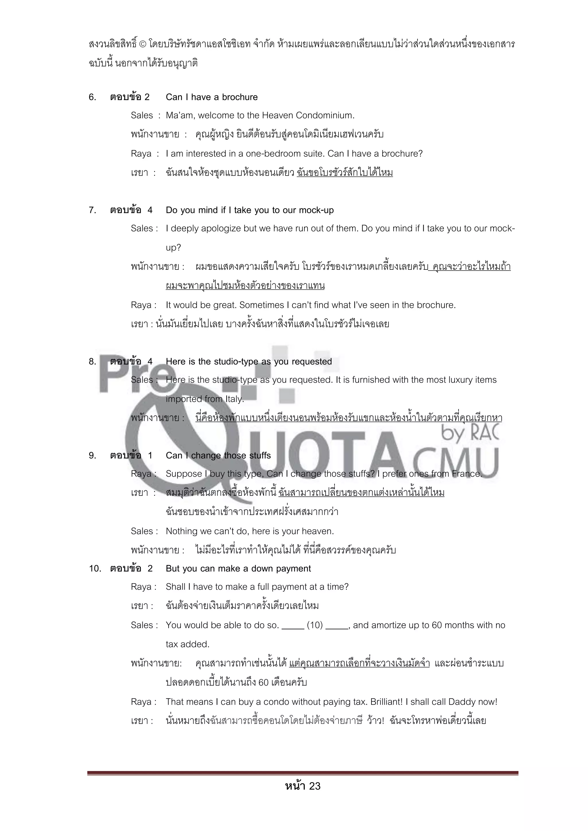 สงวนลิขสิทธิ์ © โดยบริษัทรัชดาแอสโซซิเอท จํากัด ห้ามเผยแพร่และลอกเลียนแบบไม่ว่าส่วนใดส่วนหนึ่งของเอกสาร
ฉบับนี้ นอกจากได้รับอนุญาติ

6. ตอบข้อ 2 Can I have a brochure
      Sales : Ma’am, welcome to the Heaven Condominium.
      พนักงานขาย : คุณผู้หญิง ยินดีต้อนรับสู่คอนโดมิเนียมเฮฟเวนครับ
      Raya : I am interested in a one-bedroom suite. Can I have a brochure?
      เรยา : ฉันสนใจห้องชุดแบบห้องนอนเดียว ฉันขอโบรชัวร์สักใบได้ไหม

7. ตอบข้อ 4 Do you mind if I take you to our mock-up
      Sales : I deeply apologize but we have run out of them. Do you mind if I take you to our mock-
                 up?
      พนักงานขาย : ผมขอแสดงความเสียใจครับ โบรชัวร์ของเราหมดเกลี้ยงเลยครับ คุณจะว่าอะไรไหมถ้า
                 ผมจะพาคุณไปชมห้องตัวอย่างของเราแทน
      Raya : It would be great. Sometimes I can’t find what I’ve seen in the brochure.
      เรยา : นั่นมันเยี่ยมไปเลย บางครั้งฉันหาสิ่งที่แสดงในโบรชัวร์ไม่เจอเลย

8. ตอบข้อ 4 Here is the studio-type as you requested
      Sales : Here is the studio-type as you requested. It is furnished with the most luxury items
              imported from Italy.
      พนักงานขาย : นี่คือห้องพักแบบหนึ่งเตียงนอนพร้อมห้องรับแขกและห้องน้ําในตัวตามที่คุณเรียกหา

9. ตอบข้อ 1 Can I change those stuffs
       Raya : Suppose I buy this type, Can I change those stuffs? I prefer ones from France.
       เรยา : สมมุติว่าฉันตกลงซื้อห้องพักนี้ ฉันสามารถเปลี่ยนของตกแต่งเหล่านั้นได้ไหม
               ฉันชอบของนําเข้าจากประเทศฝรั่งเศสมากกว่า
       Sales : Nothing we can’t do, here is your heaven.
       พนักงานขาย : ไม่มีอะไรที่เราทําให้คุณไม่ได้ ที่นี่คือสวรรค์ของคุณครับ
10. ตอบข้อ 2 But you can make a down payment
       Raya : Shall I have to make a full payment at a time?
       เรยา : ฉันต้องจ่ายเงินเต็มราคาครั้งเดียวเลยไหม
       Sales : You would be able to do so. _____ (10) _____, and amortize up to 60 months with no
               tax added.
       พนักงานขาย: คุณสามารถทําเช่นนั้นได้ แต่คุณสามารถเลือกที่จะวางเงินมัดจํา และผ่อนชําระแบบ
               ปลอดดอกเบี้ยได้นานถึง 60 เดือนครับ
       Raya : That means I can buy a condo without paying tax. Brilliant! I shall call Daddy now!
       เรยา : นั่นหมายถึงฉันสามารถซื้อคอนโดโดยไม่ต้องจ่ายภาษี ว้าว! ฉันจะโทรหาพ่อเดี่ยวนี้เลย



                                               หน้า 23
 